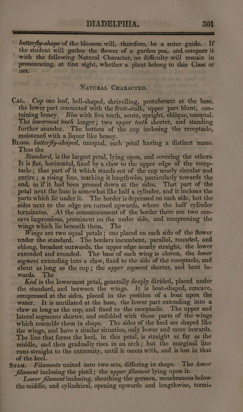 SS SSNS ESE . butterfly-shape of the blossom will, therefore, be a surer guide. If _ the student will gather the flower of a garden pea, and compare it with the following Natural Character, no difficulty will remain in | a at first sight, whether a plant belong to this Class or not. | NATURAL CHARACTER. Cat, _ Cup one leaf, bell-shaped, shrivelling, protuberant at the base, the lower part connected with the fruit-stalk, upper part blunt, con- taining honey. tim with five teeth, acute, upright, oblique, unequal. The lowermost tooth longer; two upper teeth shorter, and standing further asunder. ‘The bottom of the cup inclosing the receptacle, moistened with a liquor like honey. | Buoss. butterfly-shaped, unequal, each petal having a distinct name. Thus the Standard, is the largest petal, lying upon, and covering the others. It is flat, horizontal, fixed by a claw to the upper edge of the recep- tacle ; that part of it which stands out of the cup nearly circular and _ entire ; a rising line, marking it lengthwise, particularly towards the _ end, as if it had been pressed down at the sides. That part of the petal next the base is somewhat like half a cylinder, and it incloses the parts which lie under it. ‘The border is depressed on each side, but the sides next to the edge are turned upwards, where the half cylinder terminates. At the commencement of the border there are two con~ cave impressions, prominent on the under side, and compressing the wings which lie beneath them. The Wings are two equal petals; one placed on each side of the flower under the standard. The borders incumbent, parallel, rounded, and oblong, broadest outwards, the upper edge nearly straight, the lower _ extended and rounded. The base of each wing is cloven, the lower segment extending into a claw, fixed to the side of the receptacle, and about as long as the cup; the upper segment shorter, and bent in- wards.. The Keel is the lowermost petal, generally deeply divided, placed under the standard, and between the wings. It is boat-shaped, concave, compressed at the sides, placed in the position of a boat upon the water. It is mutilated at the base, the lower part extending into a claw as long as the cup, and fixed to the receptacle. ‘The upper and lateral segments shorter, and enfolded with those parts of the wings which resemble them in shape. The sides of the keel are shaped like the wings, and have a similar situation, only lower and more inwards. The line that forms the keel, in this petal, is straight as far as the middle, and then gradually rises in an arch; but the marginal line runs straight to the extremity, until it meets with, and 1s lost in that of the keel. : . Sram. Filaments united into two sets, differing in shape. The lower filament inclosing the pistil; the upper filament lying upon it. Lower filament inclosing, sheathing the germen, membranous below the middle, and cylindrical, opening upwards and lengthwise, termix