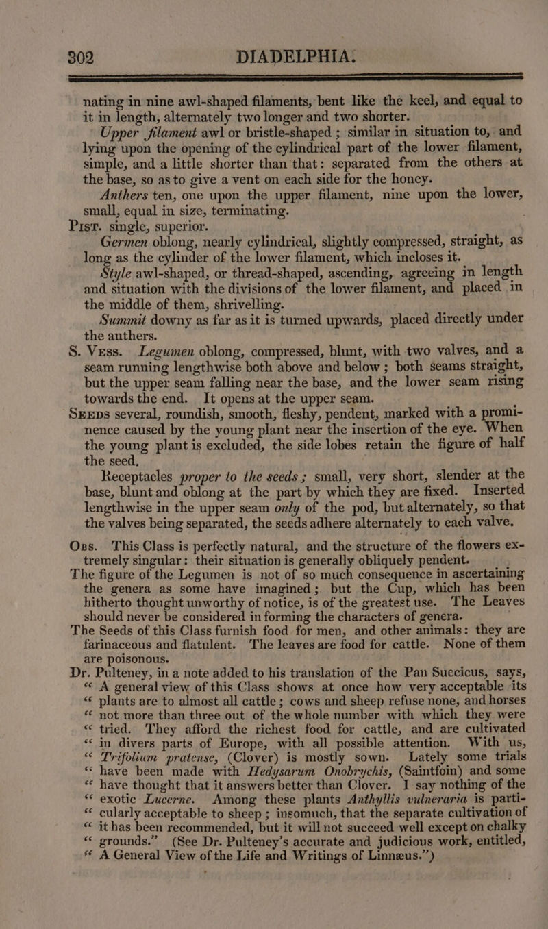 en — nating in nine awl-shaped filaments, bent like the keel, and equal to it in length, alternately two longer and two shorter. Upper filament aw] or bristle-shaped ; similar in situation to, and lying upon the opening of the cylindrical part of the lower filament, simple, and a little shorter than that: separated from the others at the base, so as to give a vent on each side for the honey. Anthers ten, one upon the upper filament, nine upon the lower, small, equal in size, terminating. Pisr. single, superior. : Germen oblong, nearly cylindrical, slightly compressed, straight, as long as the cylinder of the lower filament, which incloses it. Style awl-shaped, or thread-shaped, ascending, agreeing in length and situation with the divisions of the lower filament, and placed in the middle of them, shrivelling. Summit downy as far as it is turned upwards, placed directly under the anthers. | S. Vess. Legumen oblong, compressed, blunt, with two valves, and a seam running lengthwise both above and below ; both seams straight, but the upper seam falling near the base, and the lower seam rising towards the end. It opens at the upper seam. i SEEps several, roundish, smooth, fleshy, pendent, marked with a prom1- nence caused by the young plant near the insertion of the eye. When the young plant is excluded, the side lobes retain the figure of half the seed, Receptacles proper to the seeds; small, very short, slender at the base, blunt and oblong at the part by which they are fixed. Inserted lengthwise in the upper seam only of the pod, but alternately, so that the valves being separated, the seeds adhere alternately to each valve. Ozs. This Class is perfectly natural, and the structure of the flowers ex- tremely singular: their situation is generally obliquely pendent. The figure of the Legumen is not of so much consequence in ascertaining the genera as some have imagined; but the Cup, which has been hitherto thought unworthy of notice, is of the greatest use. The Leaves should never be considered in forming the characters of genera. The Seeds of this Class furnish food for men, and other animals: they are farinaceous and flatulent. ‘The leaves are food for cattle. None of them are poisonous. Dr. Pulteney, in a note added to his translation of the Pan Suecicus, says, «< A general view of this Class shows at once how very acceptable ‘its <¢ plants are to almost all cattle ; cows and sheep refuse none, and horses «© not more than three out of the whole number with which they were “ tried. They afford the richest food for cattle, and are cultivated «© in divers parts of Europe, with all possible attention. With us, Trifolium pratense, (Clover) is mostly sown. Lately some trials * have been made with Hedysarum Onobrychis, (Saintfoin) and some «« have thought that it answers better than Clover. I say nothing of the * exotic Lucerne. Among these plants Anthyllis vulneraria is parti- cularly acceptable to sheep ; insomuch, that the separate cultivation of “<< ithas been recommended, but it will not succeed well except on chalky grounds.” (See Dr. Pulteney’s accurate and judicious work, entitled, A General View of the Life and Writings of Linneus.”) ~ “