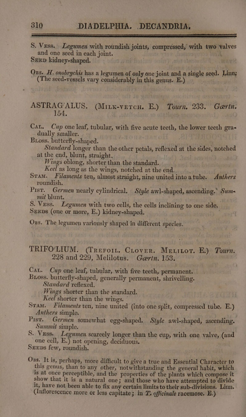 SA NS S. Vuss. _ Legumen with roundish joints, compressed, with two valves and one seed in each joint. iA SEED kidney-shaped. | sae Oss. H. onobrychis has a legumen of only one joint and a single seed. Linn; (The seed-vessels vary considerably in this genus. E.) 4s nity ASTRAG’ALUS. (Mitx-vercu. E.) Tourn. 233. Gaertn. 154. | s Hage: Cau. Cup one leaf, tubular, with five acute teeth, the lower teeth gra dually smaller. | | Buoss. butterfly-shaped. vi cticieean Standard longer than the other petals, reflexed at the sides, notched at the end, blunt, straight. Wings oblong, shorter than the standard. Keel as long as the wings, notched at the end. . Stam. Filaments ten, almost straight, nine united into atube. Anthers roundish. Pisr. Germen nearly cylindrical. Style awl-shaped, ascending.* Sum- mit blunt. | S. Vess. Legumen with two cells, the cells inclining to one side, SEEDs (one or more, E.) kidney-shaped. Ozs. The legumen variously shaped in different species. TRIFO/LIUM. (Treroi. Crover. Me xitort. EB.) Tourn. 228 and 229, Melilotus. Gertn. 153. Cau. Cup one leaf, tubular, with five teeth, permanent. Buoss. butterfly-shaped, generally permanent, shrivelling. Standard reflexed. Wings shorter than the standard. Keel shorter than the wings. Stam. Filaments ten, nine united (into one split, compressed tube. E.) Anthers simple. : Pisr. Germen somewhat egg-shaped. Style awl-shaped, ascending. Summit simple. S. Vess. Legumen scarcely longer than the cup, with one valve, (and one cell, E.) not opening, deciduous. SEEDs few, roundish. Ozs. It is, perhaps, more difficult to give a true and Essential Character to this genus, than to any other, notwithstanding the general habit, which is at once perceptible, and the properties of the plants which compose it show that it is a natural one 3 and those who have attempted to divide it, have not been able to fix any certain limits to their sub-divisions. Linn. (inflorescence more or less capitate; in Z. officinale racemose. E.)