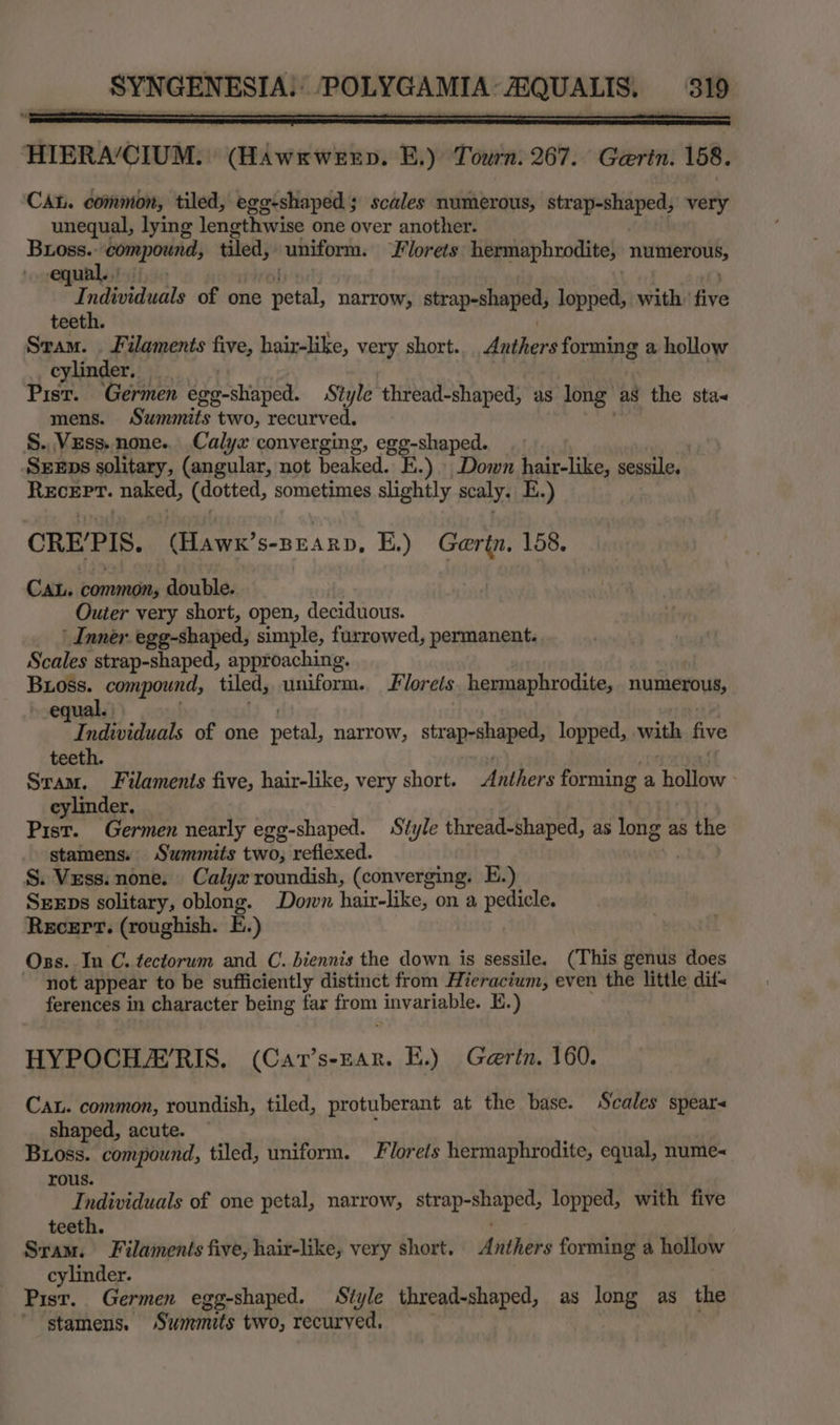 HIERA’CIUM. (Hawxwexp. E.) Tourn. 267. Gaertn. 158. CAL. common, tiled, egg-shaped ; scales numerous, strap-shaped, very unequal, lying lengthwise one over another. Buoss.: npg tiled, uniform. Florets hermaphrodite, pakoanapiiti equal. . sf ndividual of one Fetal: narrow, strap-shaped, lopped, with’ five teet Sram. . Filaments five, hair-like, very short. daphens forming a hollow cylinder. Pisr. Germen egg-shiaped. Style thread-shaped, as long” as the sta mens. Summits two, recurved. §. Vzss. none. Calyx converging, egg-shaped. SxeEps solitary, (angular, not beaked. E.) Down hair-like, sessile. RECEPT. naked, (dotted, sometimes slightly scaly. E.) CREPIS. “(Hawe’ S-BEARD, E.) Gertn, 158. Cau. common, double. Outer very short, open, deciduous. ’ Inner: egg-shaped, simple, furrowed, permanent. Scales strap-shaped, approaching. sien compound, tiled, uniform. Florets. hermaphrodite, numerous, equ ve ndividuals of one petal, narrow, strap-shaped, lopped, with five teeth. Sram. Filaments five, hair-like, very short. anthers forming a holley : cylinder. ree ‘Germen nearly egg-shaped. Style thread-shaped, as long as the stamens. Summits two, refiexed. S. Vzss. none. Calyx roundish, (converging. E.) SeeEps solitary, oblong. Down hair-like, on a pedicle. Recert. (roughish. E.) Oss. In C. tectorum and C. biennis the down is sessile. (This genus does not appear to be sufficiently distinct from Hieracium, even the little difs ferences in character being far om invariable. E.) HYPOCHAERIS. (Cat’s-Ear. HE.) Gerin. 160. Ca. common, roundish, tiled, protuberant at the base. Scales spear shaped, acute. Bross. compound, tiled, uniform. Florets hermaphrodite, equal, nume-« rous. Individuals of one petal, narrow, otal ere ates lopped, with five teeth. Sram. Filaments five, hair-like, very short. irre forming a hollow cylinder. Pisr. Germen egg-shaped. Style thread-shaped, as long as the stamens. Surhmits two, recurved.