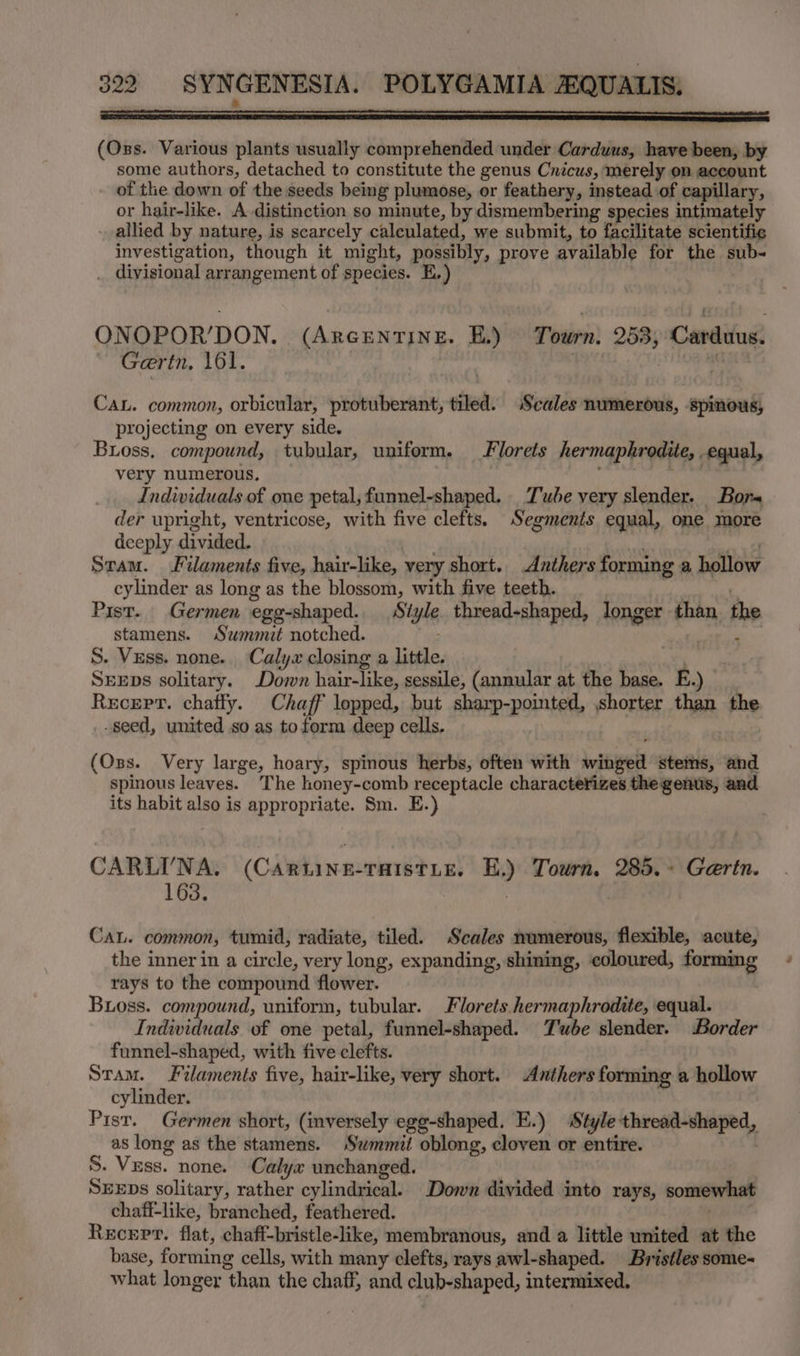 ES I (Oss. Various plants usually comprehended under Carduus, have been, by some authors, detached to constitute the genus Cnicus, merely on account of the down of the seeds being plumose, or feathery, instead of capillary, or hair-like. A distinction so minute, by dismembering species intimately - allied by nature, is scarcely calculated, we submit, to facilitate scientific investigation, though it might, possibly, prove available for the sub- . divisional arrangement of species. E,) ONOPOR’DON,. (ARGENTINE. EB) Tosines: 253, Cardifug Gertn, 161. iv CaL. common, orbicular, protuberant, tiled. Scales numerous, spinous, projecting on every side. Buoss, compound, tubular, uniform. Florets hermaphrodite, equal, very numerous, Individuals of one petal, funnel-shaped. Tube very slender. Bor der upright, ventricose, with five clefts. Segments equal, one more deeply divided. ; nae Sram. Filaments five, hair-like, very short. Anthers forming a hollow cylinder as long as the blossom, with five teeth. re Pist. Germen egg-shaped. Style. thread-shaped, longer than the stamens. Summit notched. ape See S. Vzss. none. Calya closing a little. Sens solitary. Down hair-like, sessile, (annular at the base. E.) __ Recept. chafly. Chaff lopped, but sharp-pointed, shorter than the _. seed, united so as toform deep cells. (Oss. Very large, hoary, spinous herbs, often with winged stems, and spinous leaves. The honey-comb receptacle characterizes the genus, and its habit also is appropriate. Sm. E.) CARLI'NA. (Cawtinaeratwtie! E.) Tourn, 285. - Gertn. 163. | CaL. common, tumid, radiate, tiled. Scales numerous, flexible, acute, the inner in a circle, very long, expanding, shining, coloured, forming rays to the compound flower. Boss. compound, uniform, tubular. Florets hermaphrodite, equal. Individuals of one petal, funnel-shaped. Tube slender. Border funnel-shaped, with five clefts. Stam. Filaments five, hair-like, very short. Anthers forming a hollow cylinder. Pist. Germen short, (inversely egg-shaped. E.) Style thread-shaped, as long as the stamens. Swmmit oblong, cloven or entire. S. Vess. none. Calyx unchanged. SEEDS solitary, rather cylindrical. Down divided into rays, somewhat chaff-like, branched, feathered. Recert. flat, chaff-bristle-like, membranous, and a little united at the base, forming cells, with many clefts, rays awl-shaped. Bristles some what longer than the chaff, and club-shaped, intermixed,