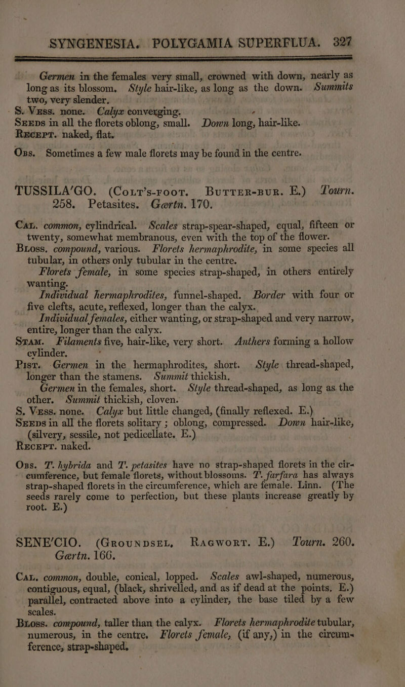 _ ne - Germen. in the females very small, crowned with down, nearly as long as its blossom, Style hair-like, as long as the down. Summits two, very slender, -$. Vzss. none. Calyx converging. ‘ SEEDs in all the florets oblong, small. Down long, hair-like. Recert. naked, flat. | Oss. Sometimes a few male florets may be found in the centre. TUSSILA’GO. (Coxt’s-root. Burrer-pur. E.) Tourn. 258. Petasites. Gaertn. 170. Can. common, cylindrical. Scales strap-spear-shaped, equal, fifteen or twenty, somewhat membranous, even with the top of the flower. Bioss. compound, various. Florets hermaphrodite, in some species all tubular, in others only tubular in the centre. Florets female, in some species strap-shaped, in others entirely wanting. | Individual hermaphrodites, funnel-shaped. Border with four or five clefts, acute, reflexed, longer than the calyx. _ Individual females, either wanting, or strap-shaped and very narrow, entire, longer than the calyx. Stam. Filaments five, hair-like, very short. Anthers forming a hollow evlinder. Pist. Germen in the hermaphrodites, short. Style thread-shaped, longer than the stamens. Summit thickish. Germen in the females, short. Style thread-shaped, as long as the other. Summit thickish, cloven. S. Vzss. none. Calyx but little changed, (finally reflexed. E.) SEEps in all the florets solitary ; oblong, compressed. Down hair-like, _ (silvery, sessile, not pedicellate. E.) Recepr. naked. Oss. T.hybrida and T’. petasites have no strap-shaped florets in the cir- cumference, but female florets, without blossoms. 7’. farfara has always strap-shaped florets in the circumference, which are female. Linn. (The seeds rarely come to perfection, but these plants increase greatly by root. E.) SENE’CIO. (Grounpset, Racworr. E.) Tourn. 260. Gertn. 166, Cau. common, double, conical, lopped. Scales awl-shaped, numerous, contiguous, equal, (black, shrivelled, and as if dead at the points. E.) parallel, contracted above into a cylinder, the base tiled by a few scales. Buoss. compound, taller than the calyx. Florets hermaphrodite tubular, numerous, in the centre. Florets female, (if any,) in the circum~ ference, strap-shaped,