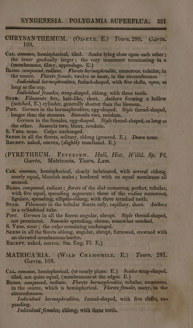 CHRYSANTHEMUM. (Ox-ryr. E.) Tourn. 280. Garin. 168. ; : CAL. common, hemispherical, tiled. Scales lying close upon each other ; the inner gradually larger; the very innermost terminating in a . (membranous, filmy, appendage. E. ' Buxoss. compound, radiate. Florets hermaphrodite, numerous, tubular, in the centre. Florets female, twelve or more, in the circumference. __ Individual hermaphrodites, furinel-shaped, with five clefts, open, as long as the cup. Individual females, strap-shaped, oblong, with three teeth. Stam. Filaments five, hair-like, short. Authers forming a hollow _ (notched, E.) cylinder, generally shorter than the blossom. Pist. Germen in the hermaphrodites, egg-shaped. Style thread-shaped, longer than the stamens. Swmmits two, revolute, Germen in the females, egg-shaped. Style thread-shaped, as long as the other. Swmmits two, blunt, revolute. , | S. Vess. none. Calyx unchanged. SEEps in all the florets, solitary, oblong (grooved. E.) Down none. . Receprt. naked, convex, (slightly tessellated. E.) (PYRETHRUM. Frverrew. Hall, Hist. Willd. Sp. Pl. Gertn. Matricaria. Tourn. Lam. €an. common, hemispherical, closely imbricated, with several oblong, nearly equal, bluntish scales ; bordered with an equal membrane all around. Bxoss. compound, radiant ; florets of the disk numerous,: perfect, tubular, with five equal, spreading segments; those of the radius numerous, ligulate, spreading, elliptic-oblong, with three terminal teeth. Sram. Filaments in the tubular florets only, capillary, short. Anthers in a cylindrical tube. Pist. Germen in all the florets angular, abrupt. Style thread-shaped, not prominent. Summits spreading, obtuse, somewhat notched, S. Vess. none; the calyx remaining unchanged. SEEDs in all the florets oblong, angular, abrupt, furrowed, crowned with an elevated membranous border. : Receprt. naked, convex. Sm. Eng. Fl. E.) MATRICA’RIA. (Witp CuAmomite. E.) Tourn, 281. Gertn. 168. Cau. common, hemispherical, (or nearly plane. E.) Scales strap-shaped, tiled, not quite equal, (membranous‘at the edges. E.) | Boss. compound, radiate. Florets hermaphrodite, tubular, numerous, in the centre, which is hemispherical. lorets female, many, in the circumference. . ‘0 Individual hermaphrodites, funnel-shaped, with five clefts, ex< panding. . viata ds Individual females, oblong, with three teeth.