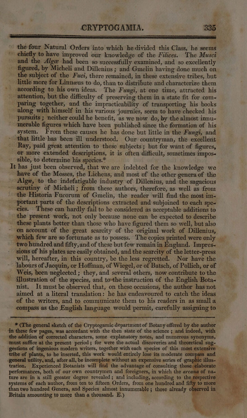the four Natural Orders into which he divided this Class, he seems ' chiefly to have improved our knowledge of the Filices. The Musci and the Alege had been so successfully examined, and so excellently - figured, by Micheli and Dillenius ; and Gmelin having done much on e subject of the Fwci, there remained, in these extensive tribes, but little more for Linneus to do, than to distribute and characterize them according to his own ideas. The Fungi, at one time, attracted his attention, but the difficulty of preserving them in a state fit for com~ _ paring together, and the impracticability of transporting his books along with himself in his various journies, seem to have checked his pursuits ; neither could he benefit, as we now do, by the almost innu- ‘merable figures which have been published since the formation of his system. From these causes he has done but little in the Fungi, and ‘that little has been ill understood. Our countryman, the excellent Ray, paid great attention to these subjects; but for want of figures, or more extended descriptions, it is often difficult, sometimes impos sible, to determine his species.* It has just been observed, that we are indebted for the knowledge we have of the Mosses, the Lichens, and most of the other genera of the Alge, to the indefatigable industry of Dillenius, and the sagacious ' serutiny of Micheli; from these authors, therefore, as well as from the Historia Fucorum of Gmelin, the reader will find the most im~ ‘portant parts of the descriptions extracted and subjoined to each spe~ cies. These can hardly fail to be considered as acceptable additions to the present work, not only because none can be expected to describe these plants better than those who have figured them so well, but also on account of the great scarcity of the original work of Dillenius, ‘which few are so fortunate as to possess. +The copies printed were only two hundred and fifty, and of these but few remain in England. Impres~ sions of his plates are easily obtained, and the scarcity of the letter-press will, hereafter, in this country, be the less regretted. Nor have the labours of Jacquin, or Hoffman, of Wiegel, or of Batsch, of Pollich, or of Weis, been neglected ; they, and several others, now contribute to the illustration of the species, and tothe instruction of the English Bota~ nist. It must be observed that, on these occasions, the author has not aimed at a literal translation: he has endeavoured to catch the ideas of the writers, and to communicate them to his readers in as small a compass as the English language would permit, carefully assigning to * (The general sketch of the Cryptogamic department of Botany offered by the author ‘in these few pages, was accordant with the then state of the science ; and indeed, with the addition of corrected characters, some explanatory notes, and numerous synonyms, Taust suffice at the present period; for were the actual discoveries and theoretical sug- gestions of ingenious modern writers, together with each species of this most extensive tribe of plants, to be inserted, this work would entirely lose its moderate compass and general utility, and, after all, be incomplete without an expensive series of grap