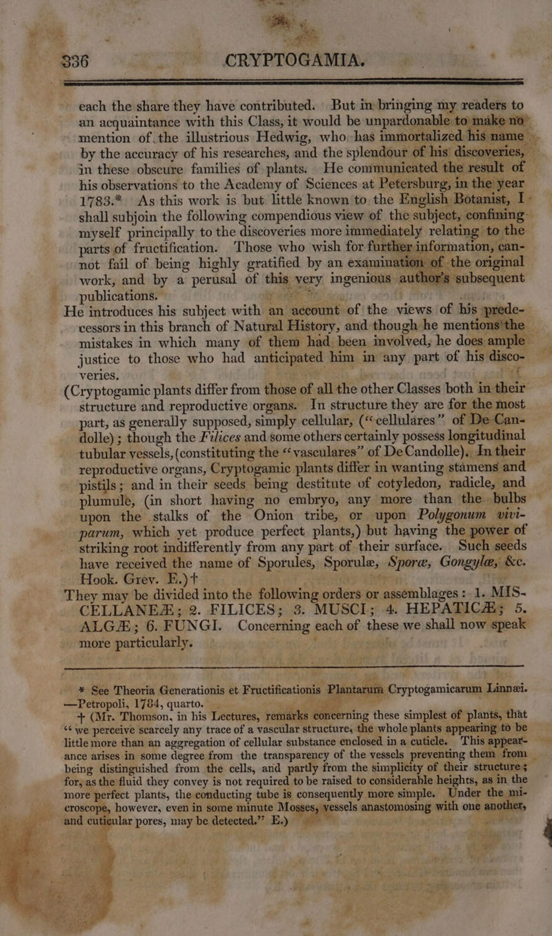 Y seta 336 - CRYPTOGAMIA. — NN ae ; te A : ' we Va be, . f each the share they have contributed. But im bringing my readers to an acquaintance with this Class, it would be unpardonable to: make no” mention of.the illustrious Hedwig, who-has immortalized his name ~ by the accuracy of his researches, and the splendour of his’ discoveries, in these obscure families of plants. He communicated the result of — his observations to the Academy of Sciences at Petersburg, in the year 1783.*, As this work is but little known to the English Botanist, I. shall subjoin the following compendious view of the subject, confining- myself principally to the discoveries more immediately relating to the parts of fructification. Those who wish for further information, can- not fail of being highly gratified by an examina 401 of the original work, and by a perusal of this very ingenious author's subsequent publications. RS HS cs . He introduces his subject with an account of the views of his »prede- cessors in this branch of Natural History, and though he mentions'the mistakes in which many of them had. been involved, he does ample justice to those who had anticipated him in any part of his disco- veries. eenyel ey, Pat (Cryptogamic plants differ from those of all the other Classes both in their’ structure and reproductive organs. In structure they are for the most part, as generally supposed, simply cellular, (“cellulares” of De Can- dolle) ; though the Filices and some others certainly possess longitudinal tubular vessels, (constituting the “vasculares” of DeCandolle),, In their reproductive organs, Cryptogamic plants differ in wanting stamens and — pistils; and in their seeds being destitute of cotyledon, radicle, and plumule, (in short having no embryo, any more than the. bulbs upon the stalks of the Onion tribe, or upon Polygonum vivi- parum, which yet produce perfect plants,) but having the power of striking root indifferently from any part of their surface. Such seeds have received the name of Sporules, Sporule, Sporw, Gongyle, &c. Hook. Grev. E.)t righ NS SRN They may be divided into the following orders or assemblages :_ 1. MIS- CELLANE#; 2. FILICES; 3. MUSCI; 4. HEPATICAi; 5. ALG; 6. FUNGI. Concerning each of these we shall now speak more particularly. * See Theoria Generationis et Fructificationis Plantarum Cryptogamicarum Linnzi. —Petropoli, 1784, quarto. ga ee at raem + (Mr. Thomson, in his Lectures, remarks Wenig these simplest of plants, that <¢ we perceive scarcely any trace of a vascular structure; the whole plants appearing to be little more than an aggregation of cellular substance enclosed in a cuticle. This appear- ance arises in some degree from the transparency of the vessels preventing them from _ being distinguished from the cells, and partly from the simplicity of their structure; for, as the fluid they convey is not required to be raised to considerable heights, as in the more perfect plants, the conducting tube is consequently more simple. Under the mi- croscope, however, even in some minute Mosses, vessels anastomosing with one another, and cuticular pores, may be detected.”’ E.) pt {x oe ‘ e “