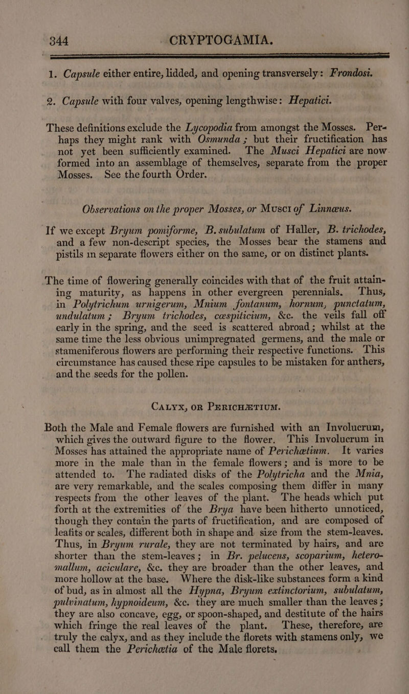 1. Capsule either entire, lidded, and opening transversely: Frondost. 2. Capsule with four valves, opening lengthwise: Hepatict. These definitions exclude the Lycopodia from amongst the Mosses. Per- haps they might rank with Osmunda ; but their fructification has not yet been sufficiently examined. The Musci Hepatici are now. formed into an assemblage of themselves, separate from the proper Mosses. See the fourth Order. Observations onthe proper Mosses, or Musciof Linneus. If we except Bryum pomiforme, B. subulatum of Haller, B. trichodes, and a few non-descript species, the Mosses bear the stamens and pistils in separate flowers either on the same, or on distinct plants. The time of flowering generally coincides with that of the fruit attain- ing maturity, as happens in other evergreen perennials. Thus, in Polytrichum urnigerum, Mnium fontanum, hornum, punctatum, undulaium ; Bryum trichodes, ccespiticium, &amp;c. the veils fall off early in the spring, and the seed is scattered abroad; whilst at the same time the less obvious unimpregnated germens, and the male or stameniferous flowers are performing their respective functions. This circumstance has caused these ripe capsules to be mistaken for anthers, and the seeds for the pollen. CALYX, OR PERICHETIUM. Both the Male and Female flowers are furnished with an Involucrum, which gives the outward figure to the flower. This Involucrum in Mosses has attained the appropriate name of Perichetium. It varies more in the male than in the female flowers; and is more to be attended to. The radiated disks of the Polytricha and the Mnia, are very remarkable, and the scales composing them differ in many respects from the other leaves of the plant. The heads which put forth at the extremities of the Brya have been hitherto unnoticed, though they contain the parts of fructification, and are composed of leatits or scales, different both in shape and: size from the stem-leaves. Thus, in Bryum rurale, they are not terminated by hairs, and are shorter than the stem-leaves; in Br. pelucens, scoparium, hetero- mallum, aciculare, &amp;c. they are broader than the other leaves, and more hollow at the base. Where the disk-like substances forma kind of bud, as in almost all the Hypna, Bryum extinctorium, subulatum, pulvinatum, hypnoideum, &amp;c. they are much smaller than the leaves ; they are also concave, egg, or spoon-shaped, and destitute of the hairs which fringe the real leaves of the plant. These, therefore, are truly the calyx, and as they include the florets with stamens only, we call them the Perichetia of the Male florets. ,