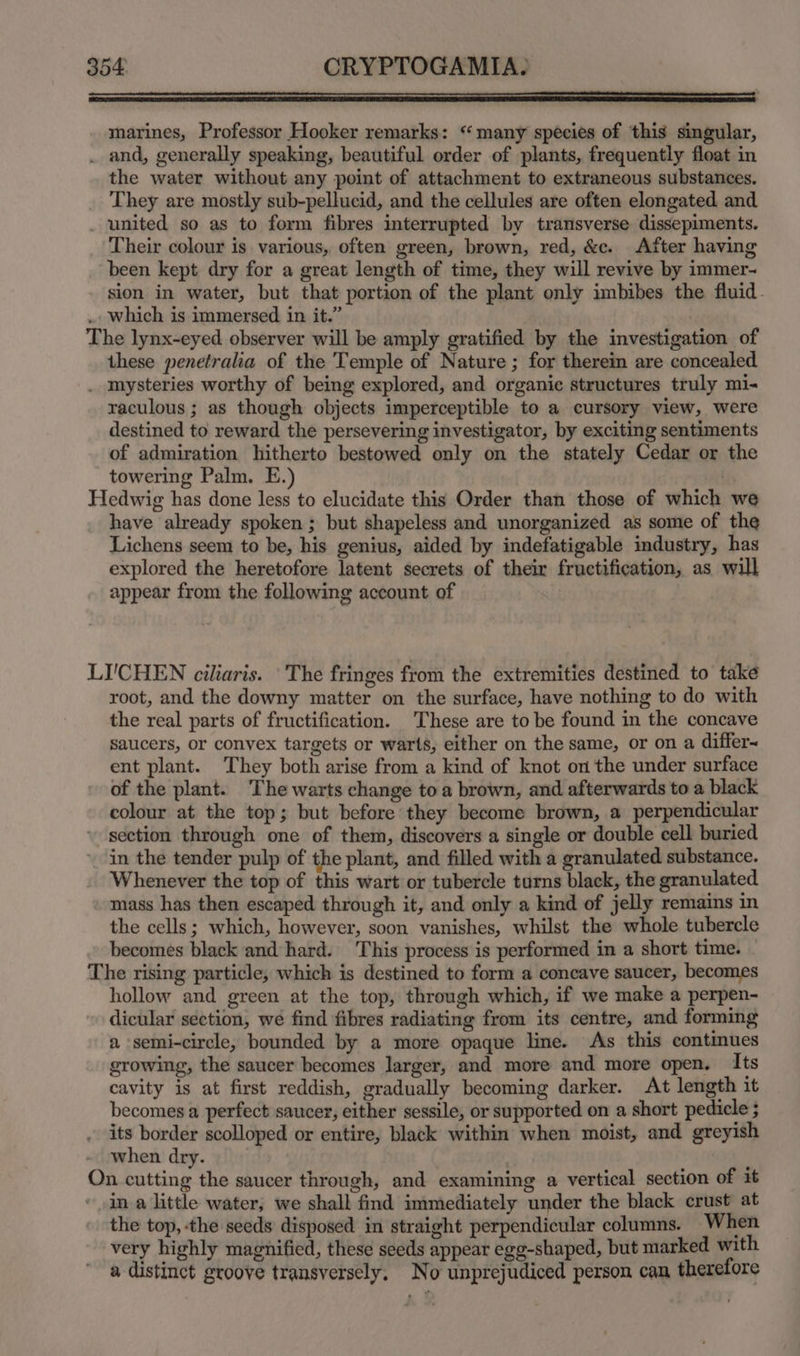 marines, Professor Hooker remarks: “many species of this singular, the water without any point of attachment to extraneous substances. They are mostly sub-pellucid, and the cellules are often elongated and Their colour is. various, often green, brown, red, &amp;c. After having been kept dry for a great length of time, they will revive by immer- sion in water, but that portion of the plant only imbibes the fluid. these penetralia of the Temple of Nature ; for therein are concealed raculous ; as though objects imperceptible to a cursory view, were destined to reward the persevering investigator, by exciting sentiments of admiration hitherto bestowed only on the stately Cedar or the towering Palm. E. L have already spoken; but shapeless and unorganized as some of the Lichens seem to be, his genius, aided by indefatigable industry, has explored the heretofore latent secrets of their fructification, as will appear from the following account of I'CHEN ciliaris. ‘The fringes from the extremities destined to take root, and the downy matter on the surface, have nothing to do with the real parts of fructification. These are to be found in the concave saucers, or convex targets or warts, either on the same, or on a differ~ ent plant. They both arise from a kind of knot on the under surface of the plant. The warts change to a brown, and afterwards to a black colour at the top; but before they become brown, a perpendicular section through one of them, discovers a single or double cell buried in the tender pulp of the plant, and filled with a granulated substance. Whenever the top of this wart or tubercle turns black, the granulated mass has then escaped through it, and only a kind of jelly remains in the cells; which, however, soon vanishes, whilst the whole tubercle becomes black and hard. This process is performed in a short time. O hollow and green at the top, through which, if we make a perpen- dicular section, wé find fibres radiating from its centre, and forming a semi-circle, bounded by a more opaque line. As this continues growing, the saucer becomes larger, and more and more open. Its cavity is at first reddish, gradually becoming darker. At length it becomes a perfect saucer, either sessile, or supported on a short pedicle ; its border scolloped or entire, black within when moist, and greyish when dry. f n cutting the saucer through, and examining a vertical section of it in a little water, we shall find immediately under the black crust at the top, the seeds disposed in straight perpendicular columns. When very highly magnified, these seeds appear egg-shaped, but marked with a distinct groove transversely, No unprejudiced person can therefore