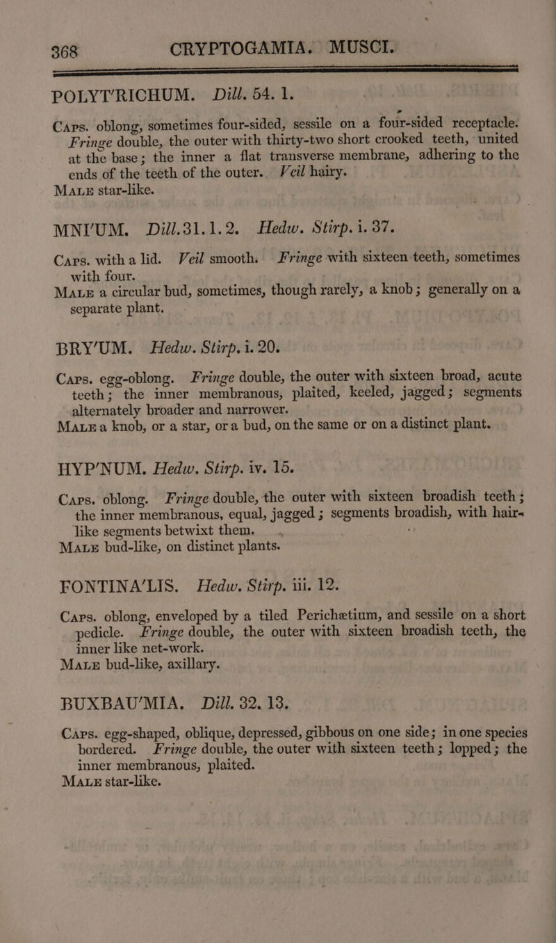 (Re POLYT’RICHUM. Dill. 54. 1. Caps. oblong, sometimes four-sided, sessile on a four-sided receptacle. Fringe double, the outer with thirty-two short crooked teeth, united at the base; the inner a flat transverse membrane, adhering to the ends of the teeth of the outer. Veil hairy. Maus star-like. MNIUM. Dill.31.1.2. Hedw. Stirp.i. 37. Caps. witha lid. Veil smooth. Fringe with sixteen teeth, sometimes with four. MALe a circular bud, sometimes, though rarely, a knob; generally on a separate plant. BRY'UM. Hedw. Stirp. i. 20. Caps. egg-oblong. Fringe double, the outer with sixteen broad, acute teeth; the inner membranous, plaited, keeled, jagged; segments alternately broader and narrower. Maze a knob, or a star, ora bud, on the same or on a distinct plant. HYP’NUM. Hedw. Stirp. iv. 15. Caps. oblong. Fringe double, the outer with sixteen broadish teeth ; the inner membranous, equal, jagged ; segments broadish, with hair- like segments betwixt them. Mae bud-like, on distinct plants. FONTINA’LIS. Hedw. Stirp. ii. 12. Caps. oblong, enveloped by a tiled Perichetium, and sessile on a short pedicle. Fringe double, the outer with sixteen broadish teeth, the inner like net-work. Mate bud-like, axillary. BUXBAU’MIA., Dill, 32. 13. Caps. egg-shaped, oblique, depressed, gibbous on one side; in one species bordered. Fringe double, the outer with sixteen teeth; lopped; the inner membranous, plaited. MALtsE star-like.