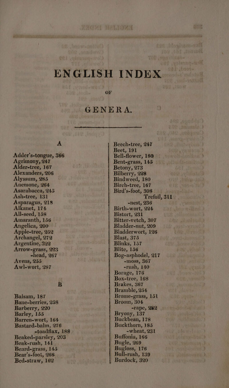A Adder’s-tongue, 366 Agrimony, 247 Alder-tree, 167 Alexanders, 206 Alyssum, 285 Anemone, 264 Asarabacca, 245 Ash-tree, 131 Asparagus, 218 Alkanet, 174 All-seed, 158 Amaranth, 156 Angelica, 200 Apple-tree, 252 Archangel, 272 Argentine, 322 Arrow-grass, 223 ~head, 267 Avens, 255 Awl-wort, 287 B Balsam, 187 Bane-berries, 258 Barberry, 220 Barley, 155 Barren-wort, 164 Bastard-balm, 276 -toadflax, 188 Beaked-parsley, 203 Beak-rush, 141 . Beard-grass, 145 Bear’s-foot, 266 Bedestraw, 162 OF Beech-tree, 247 Beet, 191 Bell-flower, 180 Bent-grass, 145 Betony, 273 Bilberry, 228 Bindweed, 180) Birch-tree, 167 Bird’s-foot, 308 -nest, 236 Birth-wort, 224 Bistort, 231 Bitter-vetch, 307 Bladder-nut, 209 Bladderwort, 126 Blast, 375 Blinks, 157 Blite, 156 Bog-asphodel, 217 -~moss, 367 -rush, 140 Borage, 176 Box-tree, 168 Brakes, 367 Bramble, 254 Brome-grass, 151 Broom, 304 -rape, 282 Bryony, 137 Buckbean, 178 Buckthorn, 185 -wheat, 231 Buffonia, 166 Bugle, 269 Bugloss, 176 Bull-rush, 139 - Burdock, 320