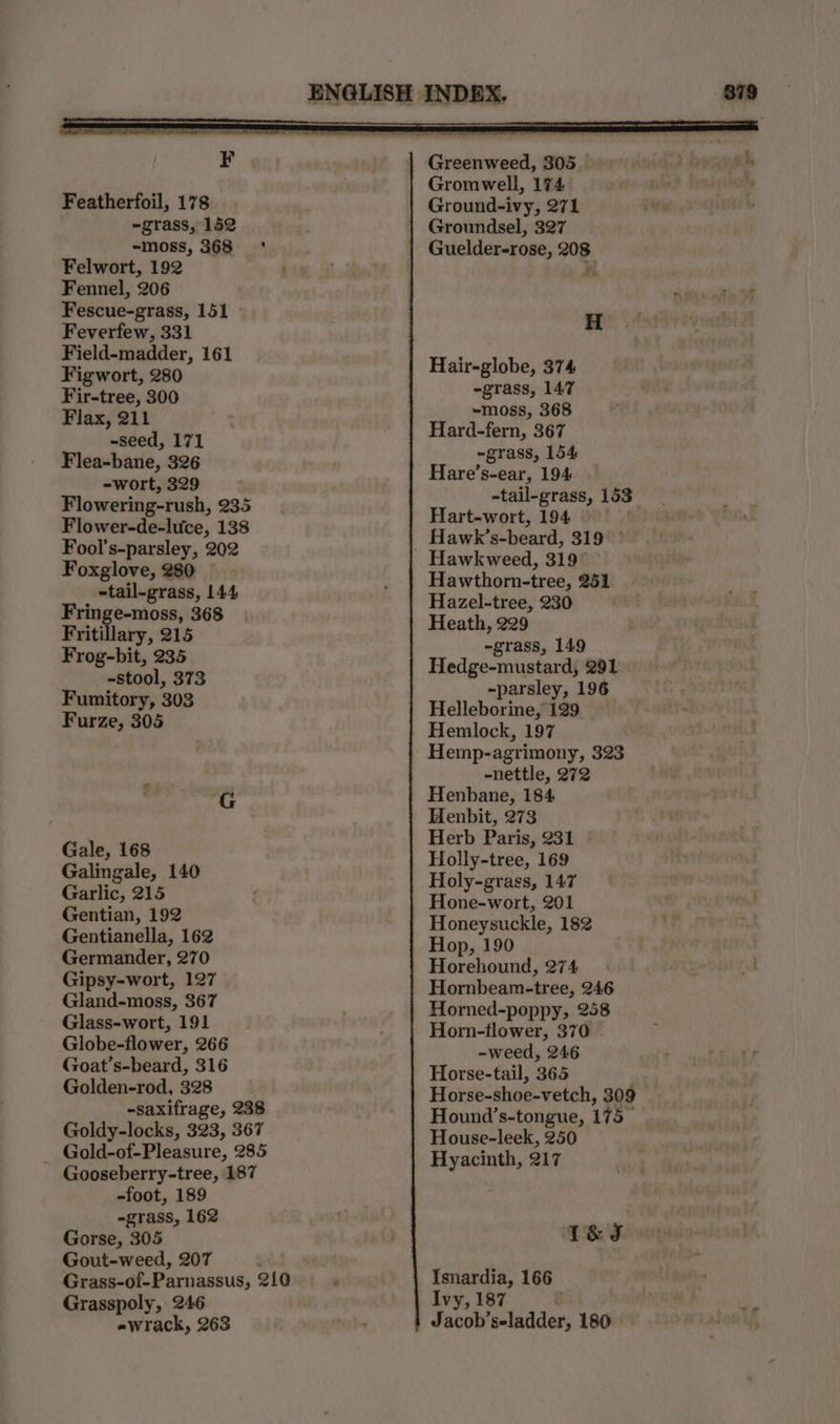 Featherfoil, 178 ~grass, 152 -moss, 368 ‘ Felwort, 192 Fennel, 206 Fescue-grass, 151 - Feverfew, 331 Field-madder, 161 Figwort, 280 Fir-tree, 300 Flax, 211 ~seed, 171 Flea-bane, 326 -wort, 329 Flowering-rush, 235 Flower-de-luce, 138 Fool’s-parsley, 202 Foxglove, 280 -tail-grass, 144 Fringe-moss, 368 Fritillary, 215 Frog-bit, 235 ~stool, 373 Fumitory, 303 Furze, 305 Gale, 168 Galingale, 140 Garlic, 215 Gentian, 192 Gentianella, 162 Germander, 270 Gipsy-wort, 127 Gland-moss, 367 Glass-wort, 191 Globe-flower, 266 Goat’s-beard, 316 Golden-rod, 328 -saxifrage, 238 Goldy-locks, 323, 367 _ Gold-of-Pleasure, 285 Gooseberry-tree, 187 -foot, 189 -grass, 162 Gorse, 305 Gout-weed, 207 ! Grass-of-Parnassus, 210 Grasspoly, 246 Greenweed, 305 Gromwell, 174 Ground-ivy, 271 Groundsel, 327 Guelder-rose, 208 H Hair-globe, 374 -grass, 147 -moss, 368 Hard-fern, 367 ~grass, 154 Hare’s-ear, 194 -tail-grass, 153 Hart-wort, 194 it Hawk’s-beard, 319 ° Hawthorn-tree, 251 Hazel-tree, 230 Heath, 229 -grass, 149 Hedge-mustard, 291 -parsley, 196 Helleborine, 129 Hemlock, 197 Hemp-agrimony, 323 -nettle, 272 Henbane, 184 Henbit, 273 Herb Paris, 231 Holly-tree, 169 Holy-grass, 147 Hone-wort, 201 Honeysuckle, 182 Hop, 190 Horehound, 274 Hornbeam-tree, 246 Horned-poppy, 258 Horn-flower, 370 -weed, 246 Horse-tail, 365 . Horse-shoe-vetch, 309 Hound’s-tongue, 175 House-leek, 250 Hyacinth, 217 T&amp;S Isnardia, 166 Ivy, 187