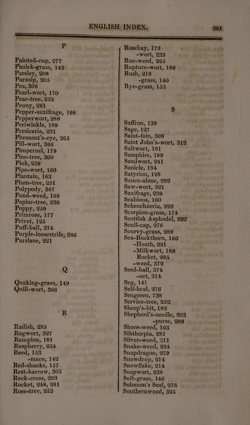 P Painted-cup, 277 Panick-grass, 143 Parsley, 208 Pea, 306 Pearl-wort, 170 Pear-tree, 252 Peony, 261 Pepper-saxifrage, 198 Pepperwort, 288 Periwinkle, 189 Persicaria, 231 Pheasant’s-eye, 265 Pill-wort, 366 Pimpernel, 179 Pine-tree, 300 Pink, 239 Pipe-wort, 160 Plantain, 163 Plum-tree, 251 Polypody, 367 Pond-weed, 169 Poplar-tree, 230 Poppy, 259 Primrose, 177 Privet, 125 Puff-ball, 374 Purple-loosestrife; 246 Purslane, 221 Q Quaking-grass, 149 Quill-wort, 366 Radish, 295 Rampion, 181 Raspberry, 254 Reed, 153 -mace, 142 Red-shanks, 157 Rest-harrow, 305 Rock-cress, 293 Rocket, 248, 291 Rosestree, 253 -wort, 233 Rue-weed, 265 Rupture-wort, 189 - Rush, 219 Rye-grass, 153 Saffron, 138 Sage, 127 Saint-foin, 309 Saint John’s-wort, 312 Saltwort, 191 Samphire, 199 Sandwort, 241 Sanicle, 194 Satyrion, 128 Sauce-alone, 292 Saw-wort, 321 Saxifrage, 238 Scabious, 160 Scheuchzeria, 222 Scorpion-grass, 174 Scottish Asphodel, #22 Scull-cap, 276 Scurvy-grass, 289 Sea-Buckthorn, 166 ~Heath, 221 -Milkwort, 188 Rocket, 285 -weed, 372 Seed-ball, 374 -net, 374 Seg, 142 Self-heal, 276 Sengreen, 738 Service-tree, 252 Sheep’s-bit, 182 - Shepherd’s-needle, 203 -purse, 288 Shore-weed, 163 Silver-weed, 211 Snake-weed, 234 Snapdragon, 279 Snowdrop, 214 Snowflake, 214 Soapwort, 239 Soft-grass, 146 Solomon’s Seal, 218 Southernwood, 325 38h