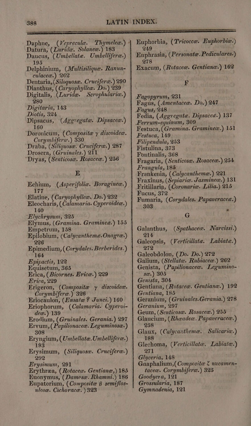 Datura, (Luridw. Solanee.) 183 Daucus, (Umbellate. Umbellifere-) 195 Delphinium, (Multisilique. Ranun- culacee.) 262 Dentaria, (Siloquose. Crucifera.) 290 Dianthus, (Caryophyllee. Do.) 239 Digitalis, (Luride. Serophularic.) 280 Digitaria, 143 Diotis, 324 Dipsacus, 160 Doronicum, (Composite y discoidee. Corymbifere.) 330 Draba, (Stliquose. Cruciferae.) 287 Drosera, (Gruinales.) 211 “Dryas, (Senticosw. Rosacee.) 256 (Aggregate. Dipsacee.) ; E Echium, (Asperifolie. Boraginee.) 177 Elatine, (Caryophylle. Do.) 232 Eleocharis, (Calamaria. Cyperotdee.) 140 ‘Elychrysum, 325 Elymus, (Gramina. Graminee.) 155 Empetrum, 158 Epilobium, (Ca/ycantheme. Onagre.) 226 Epimedium, ( Corydales. Berberides.) 164 Epipactis, 122 Equisetum, 365 | Erica, (Bicornes. Erice.) 229 Erica, 229 Erigeron, (Composite y discoidee. Corymbifere.) 326 Eriocaulon, (Ensate ? Junci.) 160 Eriophorum, (Calamaria. Cyperoi~ dew.) 139 | Erodium, (Gruinales. Gerania.) 297 Ervum, ( Papilionacee. Leguminose. ) 308 Eryngium, ( Umbellate. Umbellifere.) 193 Erysimum, (Siliquose. Crucifere-) 292 Erysimum, 291 Erythrea, (Rotacew. Gentiane,) 185 Kuonymus, (Damese. Rhamni.) 186 Eupatorium, (Composite 8 semizflos- ulose. Cichorace. ) 323 249 Euphrasia, (Personate.Pediculares.) 278 Exacum, (Rotacee. Gentiane.) 162 F Fagopyrum, 231 Fagus, (Amentacee. Do.) 247 Fagus, 248 Fedia, (Aggregate. Dipsacee.) 137 Ferrum-equinum, 309 Festuca, (Gramina. Graminee.) 151 Festuca, 149 Filipendula, 253 Fistulina, 373 Fontinalis, 368 Fragaria, (Senticose. Rosacew.) 254 Frangula, 185 Frankenia, (Calycantheme.) 221 Fraxinus, (Sepiarie. Jasminew.) 131 Fucus, 372 - Fumaria, (Corydales. Papaveracee.) 303 a G Galanthus, 214 Galeopsis, (Verticillate. Labiate.) 2 (Spathacee. INarcissi.) 27 Galeobdolon, (Do. Do.) 272 Galium, (Stellate. Rubiacee.) 262 Genista, (Papilionacee. Legumino- s@.) 305 Genista, 304 Gentiana, (Rotaceew. Gentiane.) 192 Gentiana, 185 Geranium, (Gruinales.Gerania.) 278 Geranium, 297 Geum, (Senticose. Rosacew.) 255 Glaucium, (Rhwadew. Papaveracee.) 258 Glaux, (Calycantheme. Salicarie.) 188 Glechoma, (Verticillate. Labiale.) 271 Glyceria, 148 Gnaphalium,( Composite 2 nucamen- taceaw. Corymbifere.) 325 Goodyera, 121 Grossularia, 187 Gymnadenia, 121
