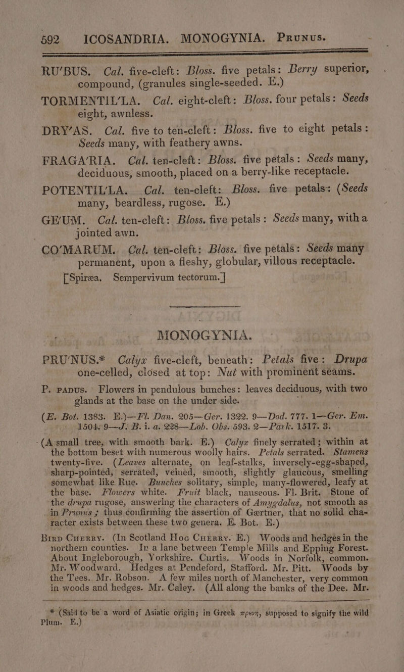 EE RU’BUS. Cal. five-cleft: Bloss. five petals: Berry superior, compound, (granules single-seeded. E.) TORMENTIULA. Cal. eight-cleft: Bloss. four petals: Seeds eight, awnless. | DRY’AS. Cal. five to ten-cleft: Bloss. five to eight petals: Seeds many, with feathery awns. FRAGARIA. Cal. ten-cleft: Bloss. five petals: Seeds many, deciduous, smooth, placed on a berry-like receptacle. POTENTIL'LA. Cal. ten-cleft: Bloss. five petals: (Seeds many, beardless, rugose. £.) | GE'UM. Cal. ten-cleft: Bloss. five petals: Seeds many, witha jointed awn. : CO’MARUM.. Cal. ten-cleft: Bloss. five petals: Seeds many permanent, upon a fleshy, globular, villous receptacle. [Spirea. Sempervivum tectorum. | MONOGYNIA. PRU’NUS.* Calyz five-cleft, beneath: Petals five : Drupa one-celled, closed at top: Nué with prominent seams. P. papus. Flowers in pendulous bunches: leaves deciduous, with two glands at the base on the under side. ‘ (E. Bot. 1383. E.)—Fl. Dan. 205—Ger. 1322. 9—Dod. 777. 1—Ger. Em. | 1504 9—J. B. i. a. 228—Lob. Obs. 593. 2—Park. 1517. 3. -(A’small tree, with smooth bark. E.) Calyx finely serrated; within at the bottom beset with numerous woolly hairs. Petals serrated. Stamens twenty-five. (Leaves alternate, on leaf-stalks, inversely-egg-shaped, sharp-pointed, serrated, veined, smooth, slightly glaucous, smelling somewhat like Rue. Bunches solitary, simple, many-flowered, leafy at the base. Flowers white. Fruit black, nauseous. Fl. Brit. Stone of the drupa rugose, answering the characters of Amygdalus, not smooth as in Prunus + thus confirming the assertion of Gertner, that no solid cha- racter exists between these two genera. KE. Bot. E.) . Brrp Cusrry. (In Scotland Hoc Currry. E.) Woods and hedges in the northern counties. In a lane between Temp'e Mills and Epping Forest. About Ingleborough, Yorkshire. Curtis. Woods in Norfolk, common. Mr. Woodward. Hedges at Pendeford, Stafford. Mr. Pitt. Woods by the Tees. Mr. Robson. A few miles north of Manchester, very common in woods and hedges. Mr. Caley. (All along the banks of the Dee. Mr. * (Said * bea word of Asiatic origin; in Greek xpevy, supposed to signify ftie wild Plum. E,.