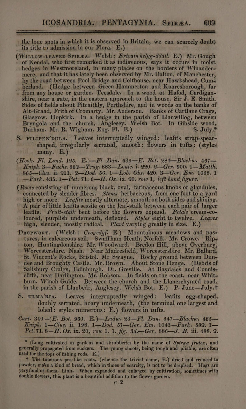 penn reese 2 Ta TT _ the lone spots in which it is observed in Britain, we can scarcely doubt its title to admission in our Flora. E.) | (Wittow-Leavep Spir#a. Welsh: Krivainhelyg-ddail. EK.) Mr. Gough - of Kendal, who first remarked it as indigenous, says it occurs in moist hedges in Westmoreland, in many places on the borders of Winander- mere, and that it has lately been observed by Mr. Dalton, of Manchester, by the road between Pool Bridge and Colthouse, near Hawkshead, Cum- berland. (Hedge between Green Hammerton and Knaresborough, far » from any house or garden. Teesdale. In a wood at Hafod, Cardigan- Shire, near a gate, in the eastern approach to the house. Sir J. E. Smith. Sides of fields about Pitcaithly, Perthshire, and in woods on the banks of Alt-Graad, Frith of Cromarty. Mr. Anderson. Banks of Cartlane Crags, Glasgow. Hopkirk. In a hedge in the parish of Llanwillog, between Bryngola and the church, Anglesey. Welsh Bot. In Gibside wood, Durham. Mr. R. Wigham. Eng. Fl. E.) S. July.* _§: FILIPEN’pULA. Leaves interruptedly winged: leafits strap-spear- ‘shaped, irregularly serrated, smooth: flowers in tufts: (styles many. E.) (Hook. Fl. Lond. 125. E.)— Fl. Dan. 635—E. Bot. 284—Blackw. 467— Kniph. 3—Fuchs. 562—Trag. 883—Lonic. i. 220. 2—Ger. 900. 1—Matth. 865—Clus. ii. 211. 2—Dod. 56. 1—Lob. Obs. 420. 3—Ger. Em. 1058. 1 —Park. 435. 1—Pet. 71. 6—H. Ox. ix. 20. row 1, left hand figure. (Roots consisting of numerous black, oval, farinaceous knobs or glandules, ~ connected by slender fibres. Stems herbaceous, from one foot to a yard high or more. JLea/fits mostly alternate, smooth on both sides and shining. A pair of little leafits sessile on the leaf-stalk between each pair of larger leafits. Fruit-stalk bent before the flowers expand. Petals cream-co- loured, purplish underneath, deflexed. Styles eight totwelve. Leaves ‘high, slender, mostly radical. Plant varying greatly in size. E.) Drorwort. (Welsh: Crogedyf. KE.) Mountainous meadows and pas- _ tures, in calcareous soil. Swaffham Heath, Norfolk. Mr. Crowe. Rip- ton, Huntingdonshire. Mr. Woodward. Bredon Hill, above Overbury, Worcestershire. Nash. Near Madresfield, Worcestershire. Mr. Ballard. St. Vincent’s Rocks, Bristol. Mr Swayne. Rocky ground between Dun- * dee and Broughty Castle. Mr. Brown. About Stone Henge. (Debris of Salisbury Craigs, Edinburgh. Dr. Greville. At Baydales and Connis- ’ cliffe, near Darlington. Mr. Robson. In fields on the coast, near Whit- burn. Winch Guide. Between the church and the Llanerchyméd road, in the parish of Llanbedr, Anglesey. Welsh Bot. E.) P. June—July.t S. utma‘rra. Leaves interruptedly winged: leafits egg-shaped, doubly serrated, hoary underneath, (the terminal one largest and lobed: styles numerous: E.) flowers in tufts. Curt. 340—(E. Bot. 960. E.)—Ludw. 23—Fl. Dan. 547—Blackw. 465— Kniph. 1—Clus. ii. 198. 1—Dod. 57—Ger. Em. 1043—Park. 592. 1— Pet.71.8—H. Oz. ix. 20, row 1. 1. fig. 3d.—Ger. 886—J. B. iii. 488. 2. * (Long cultivated in gardens and sbrubberies by the name of Spirea fruter, and generally propagated from suckers. The young shoots, being tough and pliable, are often used for the tops of fishing rods. E.) _ + The tuberous pea-like roots, (whence the trivial name, E.) dried and reduced to powder, make a kind of bread, which in times of scarcity, is not to be despised. Hogs are yery fond of them. Linn. When expanded and enlarged by cultivation, sometimes with double flewers, this plant is a beautiful addition to the flower garden. : c 2