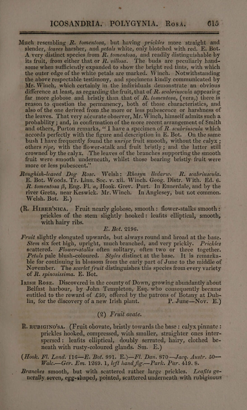 % ICOSANDRIA.. POLYGYNIA. Rosa. 615 a SS TREE EE TEE ELE RA Much: resembling R. tomentosa, but having prickles more straight and slender, leaves harsher, and petals white, only blotched with red. E. Bot. A very distinct species from R. tomentosa, and readily distinguishable by its fruit, from either that or R. villosa. The buds are peculiarly hand- some when sufficietly expanded to show the bright red tints, with which the outer edge of the white petals are marked. Winch. Notwithstanding the above respectable testimony, and specimens kindly communicated by Mr. Winch, which certainly in the individuals demonstrate an obvious difference at least, as regarding the fruit, that of R. scabriuscula appearing far more globose and bristly than that of &amp;. tomentosa, (vera,) there is reason to question the permanency, both of those characteristics, and also of the one derived from the more or less pubescence or. harshness of the leaves. That very accurate observer, Mr. Winch, himself admits such a probability ; and, in confirmation of the more recent arrangement of Smith and others, Purton remarks, “ I have a specimen of R. scabriuscula which accords perfectly with the figure and description in E. Bot. On the same bush I! have frequently found the unripe fruit smooth, without the calyx ; others ripe, with the flower-stalk and fruit bristly ; and the latter still crowned by the calyx. .The leaves of the branches supporting the smooth fruit were smooth underneath, whilst those bearing bristly fruit were more or less pubescent.” Roughish-leaved Dog Rose. Welsh: Rhosyn lledarw. MR. scabriuscula. E. Bot. Woods. Tr. Linn. Soc. v. xii. Winch. Geog. Distr. With. Ed. 6. R. tomentosa B, Eng. Fl. a, Hook. Grev. Purt. In Ennerdale, and by the river Greta, near Keswick. Mr. Winch. In Anglesey, but not common. Welsh. Bot. E.) (R. Hiper'nica. Fruit nearly globose, smooth: flower-stalks smooth : prickles of the stem slightly hooked: leafits elliptical, smooth, | with hairy ribs. E. Bot. 2196. Fruit slightly elongated upwards, but always round and broad at the base. Stem six feet high, upright, much branched, and very prickly. Prickles scattered. Flower-stalks often solitary, often two or three together. Petuls pale blush-coloured. Styles distinct at the base. It is remarka- ble for continuing in blossom from the early part of June to the middle of November. The scarlet fruit distinguishes this species from every variety of FR. spinosissima. EK. Bot. In1sH Rost. Discovered in the county of Down, growing abundantly about Belfast harbour, by John Templeton, Esq. who consequently became entitled to the reward of £50, offered by the patrons of Botany at Dub- lin, for the discovery of a new Irish plant. P. June—Nov. E.) (2) Fruit ovate. R. Rugierno'sa. (Fruit obovate, bristly towards the base: calyx pinnate : prickles hooked, compressed, with smaller, straighter cnes inter- spersed: leafits elliptical, doubly serrated, hairy, clothed be- neath with rusty-coloured glands. Sm. E.) (Hook. Fl. Lond. 116—E. Bot. 991. E.)\—Fl. Dan. 870—Jacq. Austr. 50-—- Wale.—Ger. Em. 1269. 1, left hand fig—Park. Par. 419. 8. - Branches smooth, but with scattered rather large prickles. Leafits ge- nerally. seven, egg-shaped, pointed, scattered underneath with rubiginous