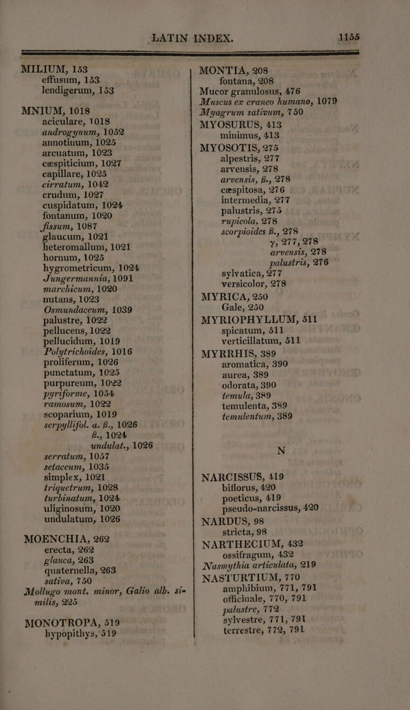 MILIUM, 153 effusum, 153. Jendigerum, 153 MNIUM, 1018 aciculare, 1018 androgynum, 1052 annotinum, 1025 arcuatum, 1023 cespiticium, 1027 capillare, 1025 cirratum, 1042 crudum, 1027 cuspidatum, 1024 fontanum, 1020 Jissum, 1087 glaucum, 1021 | heteromallum, 1021 hornum, 1025 hygrometricum, 1024 Jungermannia, 1091 marchicum, 1020 nutans, 1023 Osmundaceum, 1039 palustre, 1022 pellucens, 1022 pellucidum, 1019 Polytrichoides, 1016 proliferum, 1026 punctatum, 1025 purpureum, 1022 pyriforme, 1054 ramosum, 1022 scoparium, 1019 serpyllifol. a. B., 1026 B., 1024 undulat., 1026 serratum, 1057 setaceum, 1035 simplex, 1021 triquetrum, 1028 turbinatum, 1024 uliginosum, 1020 undulatum, 1026 MOENCHIA, 262 erecta, 262 glauca, 263 quaternella, 263 sativa, 750 Mollugo mont. minor, Galio alb. sis milis, 225 MONOTROPA, 519 hypopithys, 519 MONTIA, 208 fontana, 208 Mucor granulosus, 476 Muscus ex craneo humano, 1079 Myagrum satioum, 750 MYOSURUS, 413 minimus, 413 MYOSOTIS, 275 alpestris, 277 arvensis, 278 arvensis, B., 278 cespitosa, 276 intermedia, 277 palustris, 275 rupicola, 278 scorptoides 8., 278 y, 277, 278 arvensis, 278 palustris, 276 sylvatica, 277 versicolor, 278 MYRICA, 250 Gale, 250 MYRIOPHYLLUM, 511 spicatum, 511 verticillatum, 511 MYRRHIS, 389 aromatica, 390 aurea, 389 odorata, 390 temula, 389 temulenta, 389 temulentum, 389 N NARCISSUS, 419 biflorus, 420 poeticus, 419 pseudo-narcissus, 420 NARDUS, 98 stricta, 98 NARTHECIUM, 432 ossifragum, 432 Nasmythia articulata, 219 NASTURTIUM, 770 amphibium, 771, 791 officinale, 770, 791 palustre, 772 sylvestre, 771, 791 terrestre, 772, 791