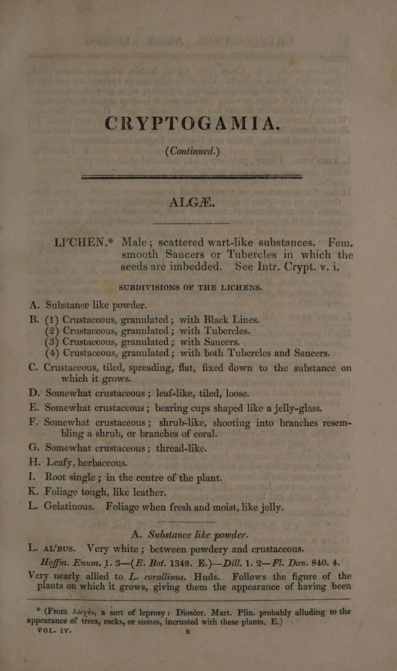 CRYPTOGAMIA. - (Continued.) ALG. LI‘CHEN.* Male; scattered wart-like substances. Fem. smooth Saucers or Tubercles in which the seeds are imbedded. See Intr. Crypt. v. i. SUBDIVISIONS OF THE LICHENS. . Substance like powder. . (1) Crustaceous, granulated; with Black Lines. (2) Crustaceous, granulated ; with 'Tubercles. (3) Crustaceous, granulated; with Saucers. (4) Crustaceous, granulated ; with both Tubercles and Saucers. Crustaceous, tiled, spreading, flat, fixed down to the substance on which it grows. nS . Somewhat crustaceous ; leaf-like, tiled, loose. . Somewhat crustaceous ; bearing cups shaped like a jelly-glass. - Somewhat crustaceous; shrub-like, shooting into branches resem- bling a shrub, or branches of coral. . Somewhat crustaceous; thread-like. Bh haere eels . Leafy, herbaceous. Root single ; in the centre of the plant. . Foliage tough, like leather. « Gelatinous. Foliage when fresh and moist, like jelly. re. A. Substance like powder. L. at/sus. Very white; between powdery and crustaceous. Hoffm. Enum. 1. 3—(E. Bot. 1349. E.)—Dill. 1. 2—Fl. Dan. 840. 4. Very nearly allied to L. corallinus. Huds. Follows the figure of the plants on which it grows, giving them the appearance of having been * (From Azyiy, a sort of leprosy: Dioséor. Mart. Plin. probably alluding to the appearance of trees, rocks, or stones, incrusted with these plants. E.) - VOL. Iv. B