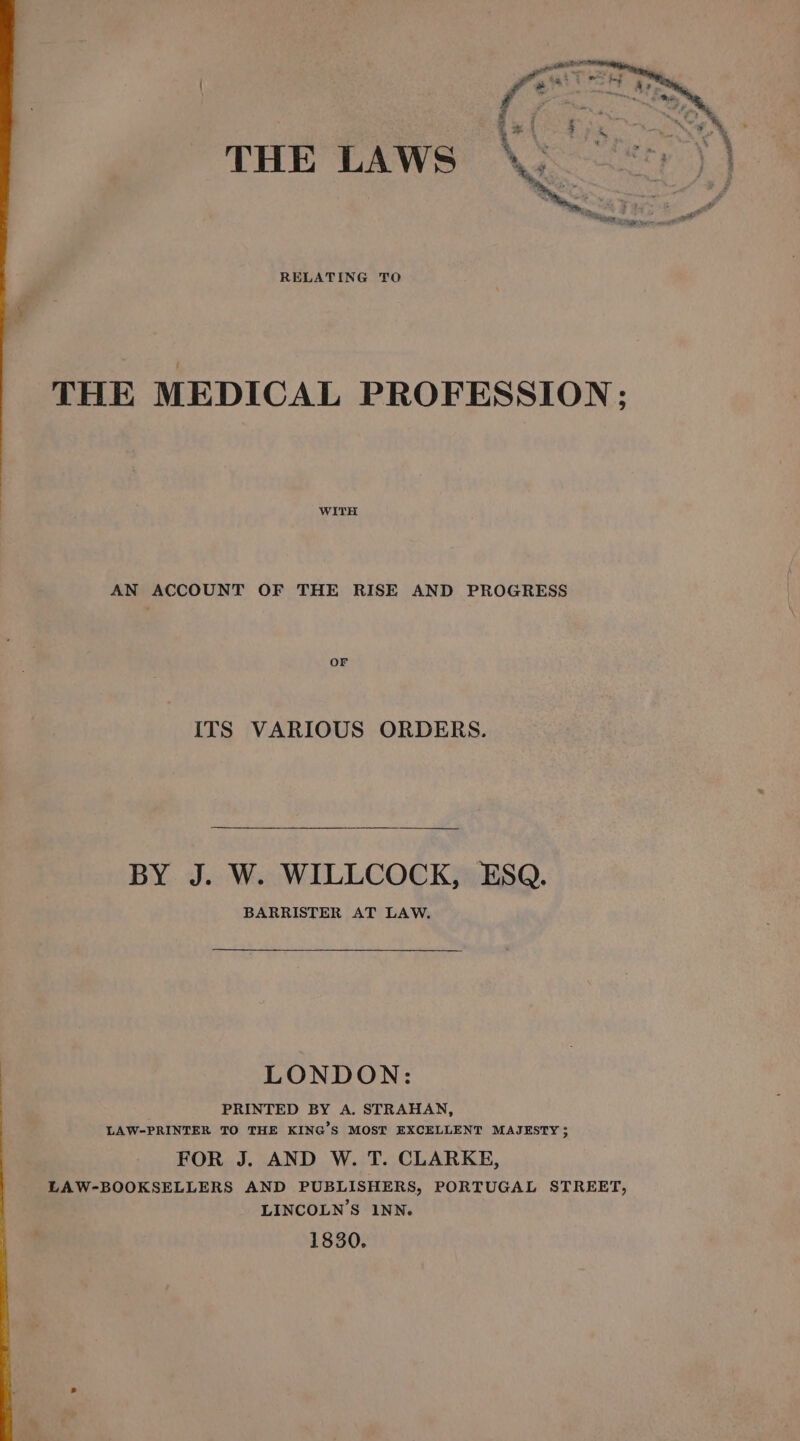 THE LAWS si eee Y | RELATING TO THE MEDICAL PROFESSION: WITH AN ACCOUNT OF THE RISE AND PROGRESS OF ITS VARIOUS ORDERS. BY J. W. WILLCOCK, ESQ. BARRISTER AT LAW. LONDON: PRINTED BY A. STRAHAN, LAW-PRINTER TO THE KING’S MOST EXCELLENT MAJESTY ; FOR J. AND W. T. CLARKE, LAW-BOOKSELLERS AND PUBLISHERS, PORTUGAL STREET, LINCOLN’S INN. 1830.