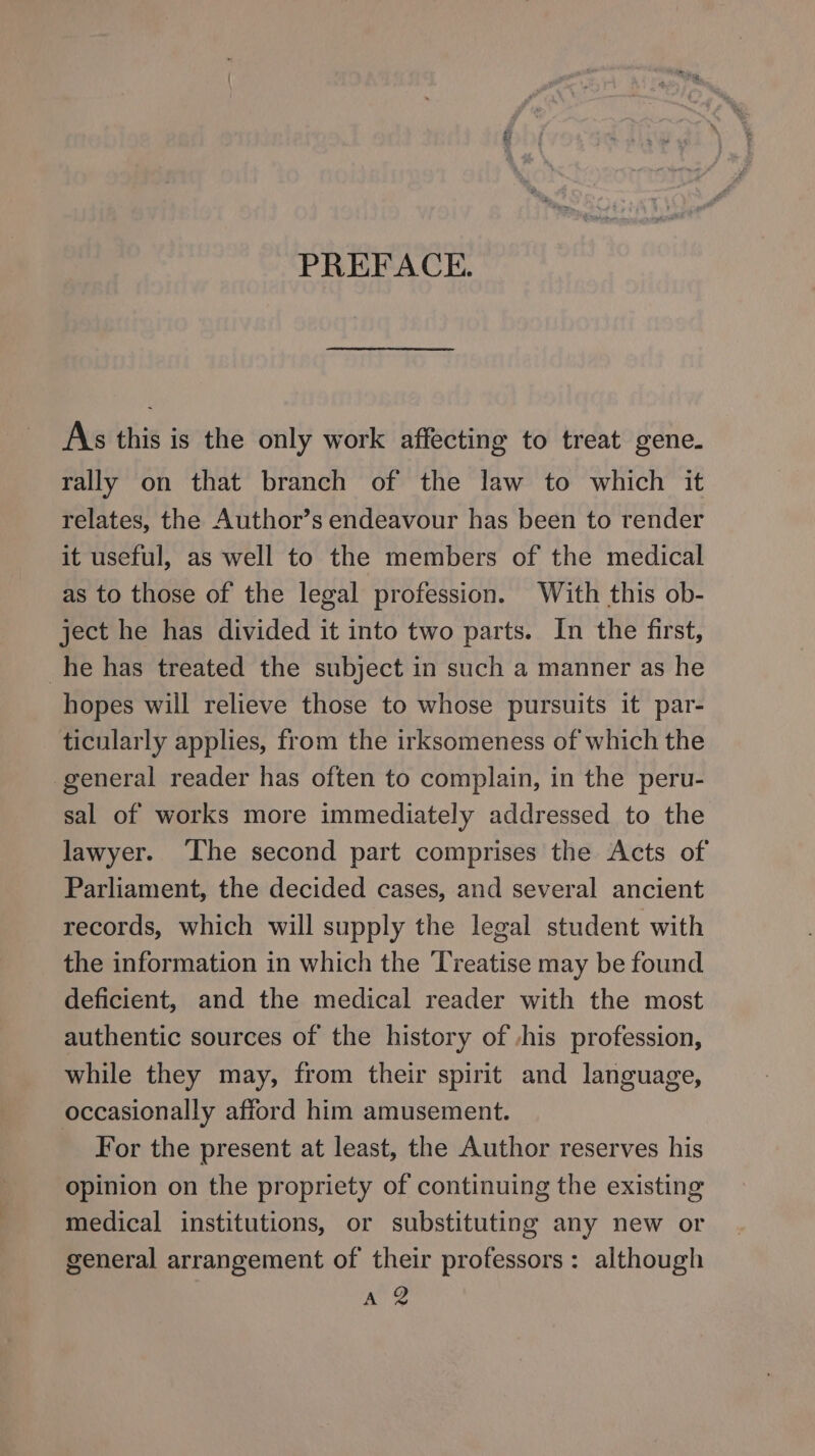Lh PREFACE. As this is the only work affecting to treat gene. rally on that branch of the law to which it relates, the Author’s endeavour has been to render it useful, as well to the members of the medical as to those of the legal profession. With this ob- ject he has divided it into two parts. In the first, _he has treated the subject in such a manner as he hopes will relieve those to whose pursuits it par- ticularly applies, from the irksomeness of which the general reader has often to complain, in the peru- sal of works more immediately addressed to the lawyer. ‘The second part comprises the Acts of Parliament, the decided cases, and several ancient records, which will supply the legal student with the information in which the Treatise may be found deficient, and the medical reader with the most authentic sources of the history of -his profession, while they may, from their spirit and language, occasionally afford him amusement. For the present at least, the Author reserves his opinion on the propriety of continuing the existing medical institutions, or substituting any new or general arrangement of their professors: although A 2
