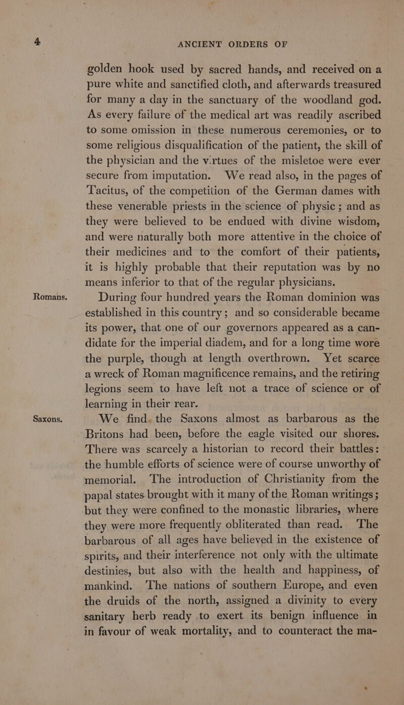 Romans. Saxons. ANCIENT ORDERS OF golden hook used by sacred hands, and received on a pure white and sanctified cloth, and afterwards treasured for many a day in the sanctuary of the woodland god. As every failure of the medical art was readily ascribed to some omission in these numerous ceremonies, or to some religious disqualification of the patient, the skill of the physician and the v.rtues of the misletoe were ever secure from imputation. We read also, in the pages of Tacitus, of the competition of the German dames with these venerable priests in the science of physic ; and as they were believed to be endued with divine wisdom, and were naturally both more attentive in the choice of their medicines and to the comfort of their patients, it is highly probable that their reputation was by no means inferior to that of the regular physicians. During four hundred years the Roman dominion was established in this country; and so considerable became its power, that one of our governors appeared as a can- didate for the imperial diadem, and for a long time wore the purple, though at length overthrown. Yet scarce a wreck of Roman magnificence remains, and the retiring legions seem to have left not a trace of science or of learning in their rear. We find. the Saxons almost as barbarous as the Britons had been, before the eagle visited our shores. There was scarcely a historian to record their battles: » the humble efforts of science were of course unworthy of memorial. The introduction of Christianity from the papal states brought with it many of the Roman writings ; but they were confined to the monastic libraries, where they were more frequently obliterated than read. ‘The barbarous of all ages have believed in the existence of spirits, and their interference not only with the ultimate destinies, but also with the health and happiness, of mankind. The nations of southern Europe, and even the druids of the north, assigned a divinity to every sanitary herb ready to exert its benign influence in in favour of weak mortality, and to counteract the ma-