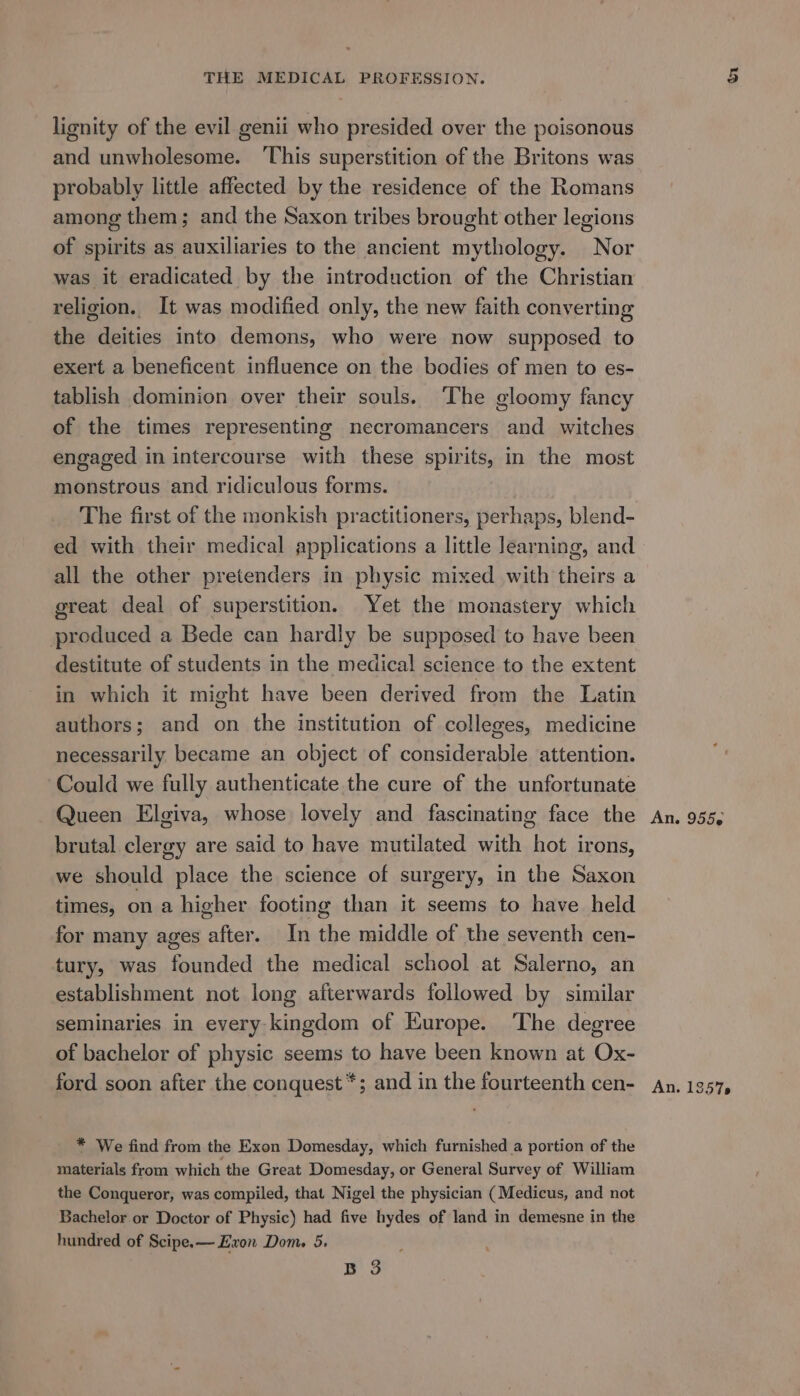 lignity of the evil genii who presided over the poisonous and unwholesome. ‘This superstition of the Britons was probably little affected by the residence of the Romans among them; and the Saxon tribes brought other legions of spirits as auxiliaries to the ancient mythology. Nor was it eradicated by the introduction of the Christian religion. It was modified only, the new faith converting the deities into demons, who were now supposed to exert a beneficent influence on the bodies of men to es- tablish dominion over their souls. The gloomy fancy of the times representing necromancers and witches engaged in intercourse with these spirits, in the most monstrous and ridiculous forms. The first of the monkish practitioners, perhaps, blend- ed with their medical applications a little learning, and all the other pretenders in physic mixed with theirs a great deal of superstition. Yet the monastery which produced a Bede can hardly be supposed to have been destitute of students in the medical science to the extent in which it might have been derived from the Latin authors; and on the institution of colleges, medicine necessarily became an object of considerable attention. Could we fully authenticate the cure of the unfortunate Queen Elgiva, whose lovely and fascinating face the brutal clergy are said to have mutilated with hot irons, we should place the science of surgery, in the Saxon times, ona higher footing than it seems to have held for many ages after. In the middle of the seventh cen- tury, was founded the medical school at Salerno, an establishment not long afterwards followed by similar seminaries in every kingdom of Europe. ‘The degree of bachelor of physic seems to have been known at Ox- ford soon after the conquest *; and in the fourteenth cen- * We find from the Exon Domesday, which furnished a portion of the materials from which the Great Domesday, or General Survey of William the Conqueror, was compiled, that Nigel the physician (Medicus, and not Bachelor or Doctor of Physic) had five hydes of land in demesne in the hundred of Scipe,— Exon Dom. 5. B 3 An. 955 An. 1 S578