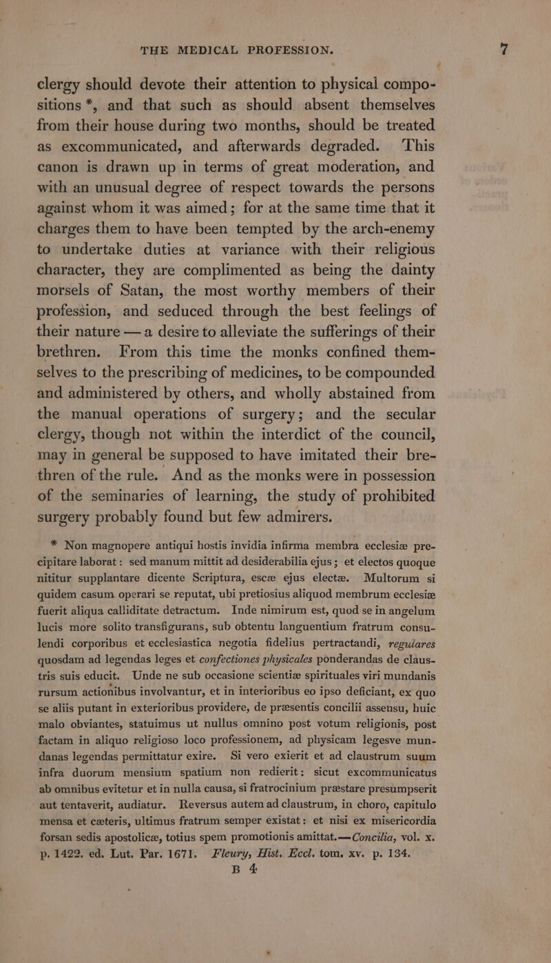 ? clergy should devote their attention to physical compo- sitions *, and that such as should absent themselves from their house during two months, should be treated as excommunicated, and afterwards degraded. ‘This canon is drawn up in terms of great moderation, and with an unusual degree of respect towards the persons against whom it was aimed; for at the same time that it charges them to have been tempted by the arch-enemy to undertake duties at variance with their religious character, they are complimented as being the dainty morsels of Satan, the most worthy members of their profession, and seduced through the best feelings of their nature — a desire to alleviate the sufferings of their brethren. From this time the monks confined them- selves to the prescribing of medicines, to be compounded and administered by others, and wholly abstained from the manual operations of surgery; and the secular clergy, though not within the interdict of the council, “may in general be supposed to have imitated their bre- thren of the rule. And as the monks were in possession of the seminaries of learning, the study of prohibited surgery probably found but few admirers. * Non magnopere antiqui hostis invidia infirma membra ecclesiz pre- cipitare laborat : sed manum mittit ad desiderabilia ejus ; et electos quoque nititur supplantare dicente Scriptura, esce ejus electz. Multorum si quidem casum operari se reputat, ubi pretiosius aliquod membrum ecclesize fuerit aliqua calliditate detractum. Inde nimirum est, quod se in angelum lucis more solito transfigurans, sub obtentu languentium fratrum consu- lendi corporibus et ecclesiastica negotia fidelius pertractandi, reguiares quosdam ad legendas leges et confectiones physicales ponderandas de claus- tris suis educit. Unde ne sub occasione scientiz spirituales viri mundanis rursum actionibus involvantur, et in interioribus eo ipso deficiant, ex quo se aliis putant in exterioribus providere, de presentis concilii assensu, huic malo obviantes, statuimus ut nullus omnino post votum religionis, post factam in aliquo religioso loco professionem, ad physicam legesve mun- danas legendas permittatur exire. Si vero exierit et ad claustrum suum infra duorum mensium spatium non redierit; sicut excommunicatus ab omnibus evitetur et in nulla causa, si fratrocinium preestare presumpserit aut tentaverit, audiatur. Reversus autem ad claustrum, in choro, capitulo mensa et czeteris, ultimus fratrum semper existat: et nisi ex misericordia forsan sedis apostolice, totius spem promotionis amittat.—Concilia, vol. x. p. 1422. ed. Lut. Par. 1671. Fleury, Hist. Eccl. tom. xv. p. 134. B 4