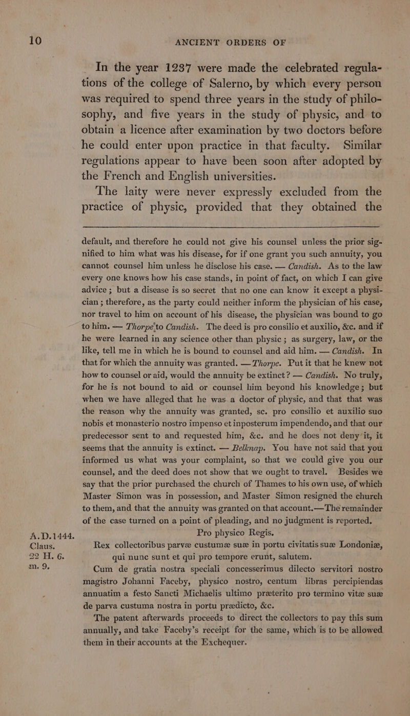 A.D.1444. Claus. 29 Hi. 6. m. 9, In the year 1237 were made the celebrated regula- tions of the college of Salerno, by which every person was required to spend three years in the study of philo- sophy, and five years in the study of physic, and to obtain a licence after examination by two doctors before he could enter upon practice in that faculty. Similar regulations appear to have been soon after adopted by the French and English universities. The laity were never expressly excluded from the practice of physic, provided that they obtained the default, and therefore he could not give his counsel unless the prior sig- nified to him what was his disease, for if one grant you such annuity, you cannot counsel him unless he disclose his case. — Candish. As to the law every one knows how his case stands, in point of fact, on which I can give advice ; but a disease is so secret that no one can know it except a physi- cian ; therefore, as the party could neither inform the physician of his case, nor travel to him on account of his disease, the physician was bound to go to him. — Thorpe'to Candish. The deed is pro consilio et auxilio, &c. and if he were learned in any science other than physic ; as surgery, law, or the like, tell me in which he is bound to counsel and aid him. — Candish. In that for which the annuity was granted. —Thorpe. Put it that he knew not how to counsel or aid, would the annuity be extinct ? — Candish. No truly, for he is not bound to aid or counsel him beyond his knowledge; but when we have alleged that he was a doctor of physic, and that that was the reason why the annuity was granted, sc. pro consilio et auxilio suo nobis et monasterio nostro impenso et inposterum impendendo, and that our predecessor sent to and requested him, &c. and he does not deny ‘it, it seems that the annuity is extinct. — Belknap. You have not said that you informed us what was your complaint, so that we could give you our counsel, and the deed does not show that we ought to travel. Besides we say that the prior purchased the church of Thames to his own use, of which Master Simon was in possession, and Master Simon resigned the church to them, and that the annuity was granted on that account.— The remainder of the case turned on a point of pleading, and no judgment is reported. Pro physico Regis, j Rex collectoribus parve custume sue in portu civitatis suze Londonia, qui nunc sunt et qui pro tempore erunt, salutem. Cum de gratia nostra speciali concesserimus dilecto servitori nostro magistro Johanni Faceby, physico nostro, centum libras percipiendas annuatim a festo Sancti Michaelis ultimo preterito pro termino vite suze de parva custuma nostra in portu predicto, &c. The patent afterwards proceeds to direct the collectors to pay this sum annually, and take Faceby’s receipt for the same, which is to be allowed them in their accounts at the Exchequer.