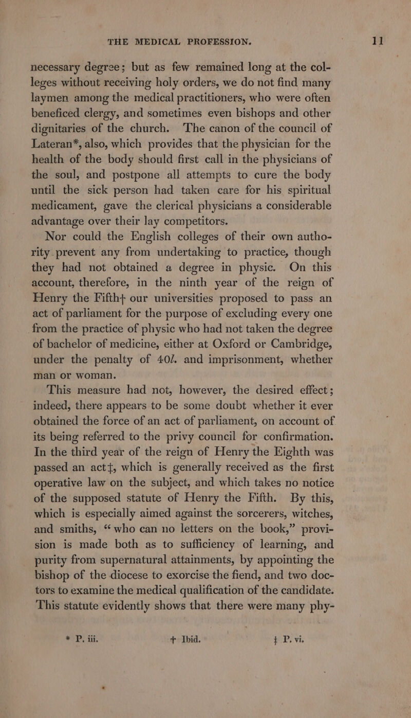 necessary degree; but as few remained long at the col- leges without receiving holy orders, we do not find many laymen among the medical practitioners, who were often beneficed clergy, and sometimes even bishops and other dignitaries of the church. The canon of the council of Lateran*, also, which provides that the physician for the health of the body should first call in the physicians of the soul, and postpone all attempts to cure the body until the sick person had taken care for his spiritual medicament, gave the clerical physicians a considerable advantage over their lay competitors. Nor could the English colleges of their own autho- rity. prevent any from undertaking to practice, though they had not obtained a degree in physic. On this account, therefore, in the ninth year of the reign of Henry the Fifth+ our universities proposed to pass an act of parliament for the purpose of excluding every one from the practice of physic who had not taken the degree of bachelor of medicine, either at Oxford or Cambridge, under the penalty of 40/. and imprisonment, whether man or woman. This measure had not, however, the desired effect ; indeed, there appears to be some doubt whether it ever obtained the force of an act of parliament, on account of its being referred to the privy council for confirmation. In the third year of the reign of Henry the Eighth was passed an act, which is generally received as the first operative law on the subject, and which takes no notice of the supposed statute of Henry the Fifth. By this, which is especially aimed against the sorcerers, witches, and smiths, “who can no letters on the book,” provi- sion is made both as to sufficiency of learning, and purity from supernatural attainments, by appointing the bishop of the diocese to exorcise the fiend, and two doc- tors to examine the medical qualification of the candidate. This statute evidently shows that there were many phy- * P. iii. + Ibid. t P. vi