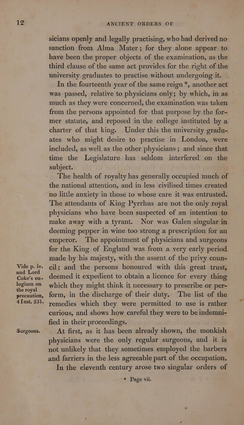 Vide p. iv. and Lord Coke’s eu- logium on the royal precaution, Surgeons. sicians openly and legally practising, who had derived no sanction from Alma Mater; for they alone appear to have been the proper objects of the examination, as the third clause of the same act provides for the right of the university graduates to practise without undergoing it. In the fourteenth year of the same reign *, another act was passed, relative to physicians only; by which, in as much as they were concerned, the examination was taken from the persons appointed for that purpose by the for- mer statute, and reposed in the college instituted by a charter of that king. Under this the university gradu- ates who might desire to practise in London, were included, as well as the other physicians; and since that time the Legislature has seldom interfered on the subject. The health of royalty has generally occupied much of the national attention, and in less civilised times created no little anxiety in those to whose care it was entrusted. The attendants of King Pyrrhus are not the only royal physicians who have been suspected of an intention to make away with a tyrant. Nor was Galen singular in deeming pepper in wine too strong a prescription for an emperor. ‘The appointment of physicians and surgeons for the King of England was from a very early period made by his majesty, with the assent of the privy coun- cil; and the persons honoured with this great trust, deemed it expedient to obtain a licence for every thing which they might think it necessary to prescribe or per- form, in the discharge of their duty. The list of the remedies which they were permitted to use is rather curious, and shows how careful they were to be indemni- fied in their proceedings. At first, as it has been already shown, the monkish physicians were the only regular surgeons, and it is not unlikely that they sometimes employed the barbers and farriers in the less agreeable part of the occupation. In the eleventh century arose two singular orders of * Page Vil.