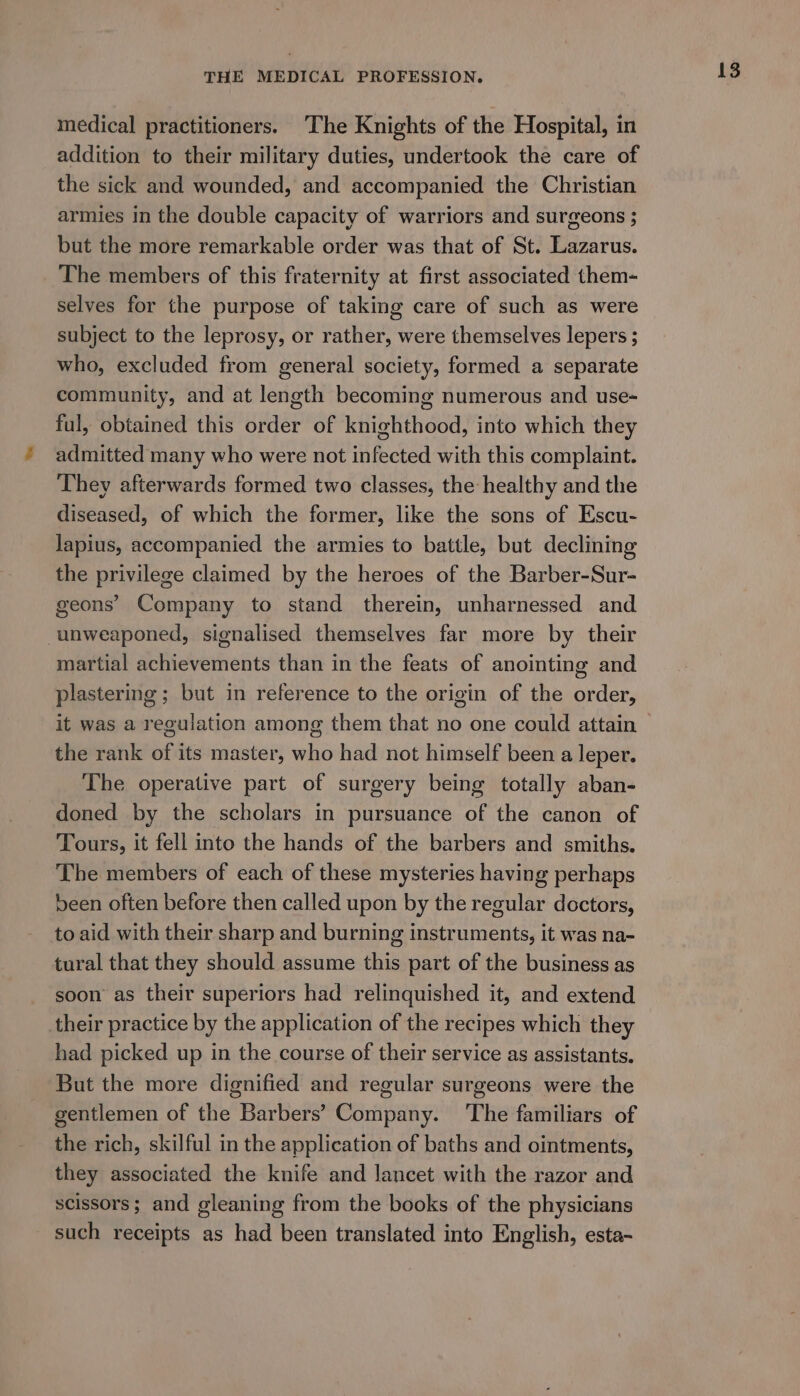 medical practitioners. The Knights of the Hospital, in addition to their military duties, undertook the care of the sick and wounded, and accompanied the Christian armies In the double capacity of warriors and surgeons ; but the more remarkable order was that of St. Lazarus. The members of this fraternity at first associated them- selves for the purpose of taking care of such as were subject to the leprosy, or rather, were themselves lepers ; who, excluded from general society, formed a separate community, and at length becoming numerous and use- ful, obtained this order of knighthood, into which they admitted many who were not infected with this complaint. They afterwards formed two classes, the healthy and the diseased, of which the former, like the sons of Escu- lapius, accompanied the armies to battle, but declining the privilege claimed by the heroes of the Barber-Sur- geons’ Company to stand therein, unharnessed and -unweaponed, signalised themselves far more by their martial achievements than in the feats of anointing and plastering ; but in reference to the origin of the order, it was a regulation among them that no one could attain the rank of its master, who had not himself been a leper. The operative part of surgery being totally aban- doned by the scholars in pursuance of the canon of Tours, it fell into the hands of the barbers and smiths. The members of each of these mysteries having perhaps been often before then called upon by the regular doctors, to aid with their sharp and burning instruments, it was na- tural that they should assume this part of the business as soon as their superiors had relinquished it, and extend their practice by the application of the recipes which they had picked up in the course of their service as assistants. But the more dignified and regular surgeons were the gentlemen of the Barbers’ Company. ‘The familiars of the rich, skilful in the application of baths and ointments, they associated the knife and lancet with the razor and scissors; and gleaning from the books of the physicians such receipts as had been translated into English, esta-