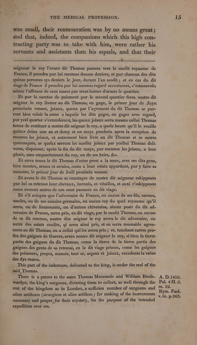 was small, their remuneration was by no means great ; and that, indeed, the companions which this high con- tracting party was to take with him, were rather his servants and assistants than his equals, and that their a a a i nr A seigneur le roy l’avant dit Thomas passera vers le susdit royaume de France, il prendra pur lui mesmes dousze deniers, et pur chascun des ditz quinze persones sys deniers le jour, durant l’an susdit; et en cas du dit viage de France il prendra pur lui mesmes regard accustumes, c’estassavoir, selonc l’affetant de cent marcs pur trent homes d’armes le quartier. Et pur la suretee de paiement pur le second quartier ferra nostre dit seignur le roy liverer au dit Thomas, en gage, le primer jour de Juyn pronchain venant, joiaux, queux par l’azrement du dit Thomas se pur- ront bien valoir la some a laquele les ditz gages, ou gages avec regard, pur ycel quarter s’extenderont, les queux joiaux serra mesme cellui Thomas tenuz de restituer a nostre dit seignur le roy, a quele heure qu’il Je veuille quitter deinz une an et demy et un moys prochein apres la reception de mesmes les joiaux, et autrement bien livre au dit Thomas et as autres queconques, as queux serront les susditz joiaux par ycellui Thomas deli- verez, dispouser, apres la fin du dit moys, pur mesmes les joiaux, a lour plesir, sans empeschement du roy, ou de ses heirs, &amp;c. Et serra tenuz le dit Thomas d’estre prest a la meer, avec ses ditz gens, bien montez, armez et arraiez, come a lour estatz appartient, pur y faire sa moustre, le primer jour de Juill prochein venant. Kit avera le dit Thomas as coustages de nostre dit seigneur eskippeson pur lui sa retenue lour chevaux, hernois, et vitailles, et auxi r’eskippeson come ayeront autres de son estat passantz en dit viage. Et s’il aviegne que l’adversaire de France, ou aucun de ses filz, neveuz, uncles, ou de ses cousins germains, ou aucun roy du quel royaume qu’il serra, ou de lieutenantz, ou d’autres chivetains, aiantz poair du dit ad- versaire de France, serra pris, en dit viage, par le susdit Thomas, ou aucun de sa dit retenue, nostre dite seignur le roy avera le dit adversaire, ou autre des estatz susditz, gi serra ainsi pris, et en serra resonable agree- ment au dit Thomas, ou a cellui qui les avera pris ; et, touchant autres pro- fitz des gaignes de Guerre, avera nostre dit seignur le roy, si bien la tierce partie des gaignes du dit Thomas, come la tierce de la tierce partie des gaignes des gents de sa retenue, en le dit viage prinses, come les gaignes des prisoners, preyes, monoie, tout or, argent et joiaux, excedentz la value des dys marcs. This part of the indenture, delivered to the king, is under the seal of the said_'Thomas. There is a patent to the same Thomas Morestede and William Brede- wardyn, the king’s surgeons, directing them to collect, as well through the rest of the kingdom as in London, a sufficien number of surgeons and other artificers (sirurgicos et alios artifices) for making of the instruments necessary and proper) for their mystery, for the purpose of the intended expedition over sea. A. D.1416. Pal. 4H. 5. m. 22. Rym. Feed.