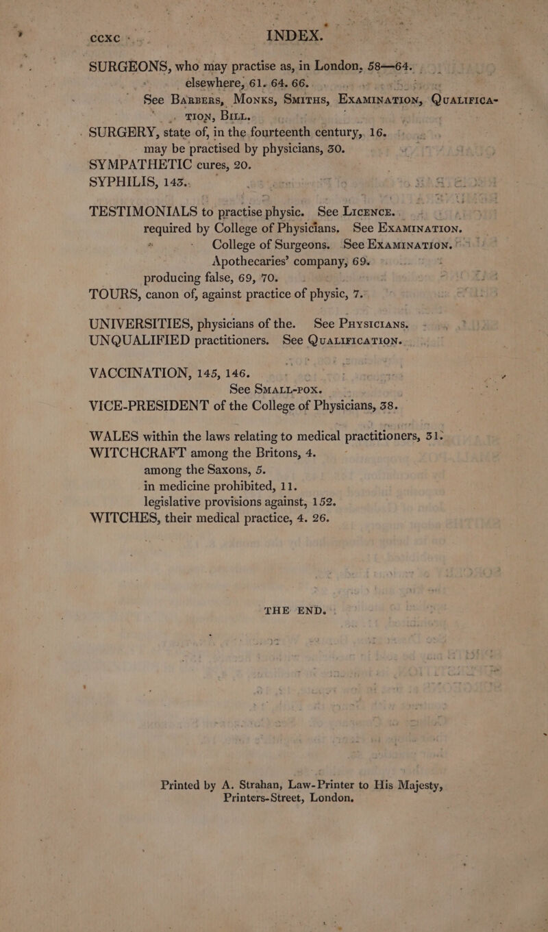 ero Re ane INDEX. SURGEONS, who may practise as, in London, 58-64. elsewhere, 61. 64. 66. e See Barzers, Monks, Situs, Breage sper | _. TION, Bit. . SURGERY, state of, in the fourteenth century,, 16. - may be praca by physicians, 30. SYMPATHETIC cures, 20. SYPHILIS, 143.. TESTIMONIALS to practise physic. See Licencz.. | Reapined by College of Physicians, See ExamMInaTIon. College of Surgeons. See Examination. ©) Apothecaries’ company, 69. producing false, 69, 70. TOURS, canon of, against practice of physic, 7. UNIVERSITIES, physicians of the. See Puysicrans. UNQUALIFIED practitioners. See QuaLiFicaTION. VACCINATION, 145, 146. See SMALL-POXx. | VICE-PRESIDENT of the College of Physicians, 38. WALES within the laws relating to medical practitioners, 31. WITCHCRAFT among the Britons, 4 among the Saxons, 5. in medicine prohibited, 11. legislative provisions against, 152. WITCHES, their medical practice, 4. 26. THE END. Printed by A. Strahan, Law- Printer to His Majesty, Printers-Street, London,