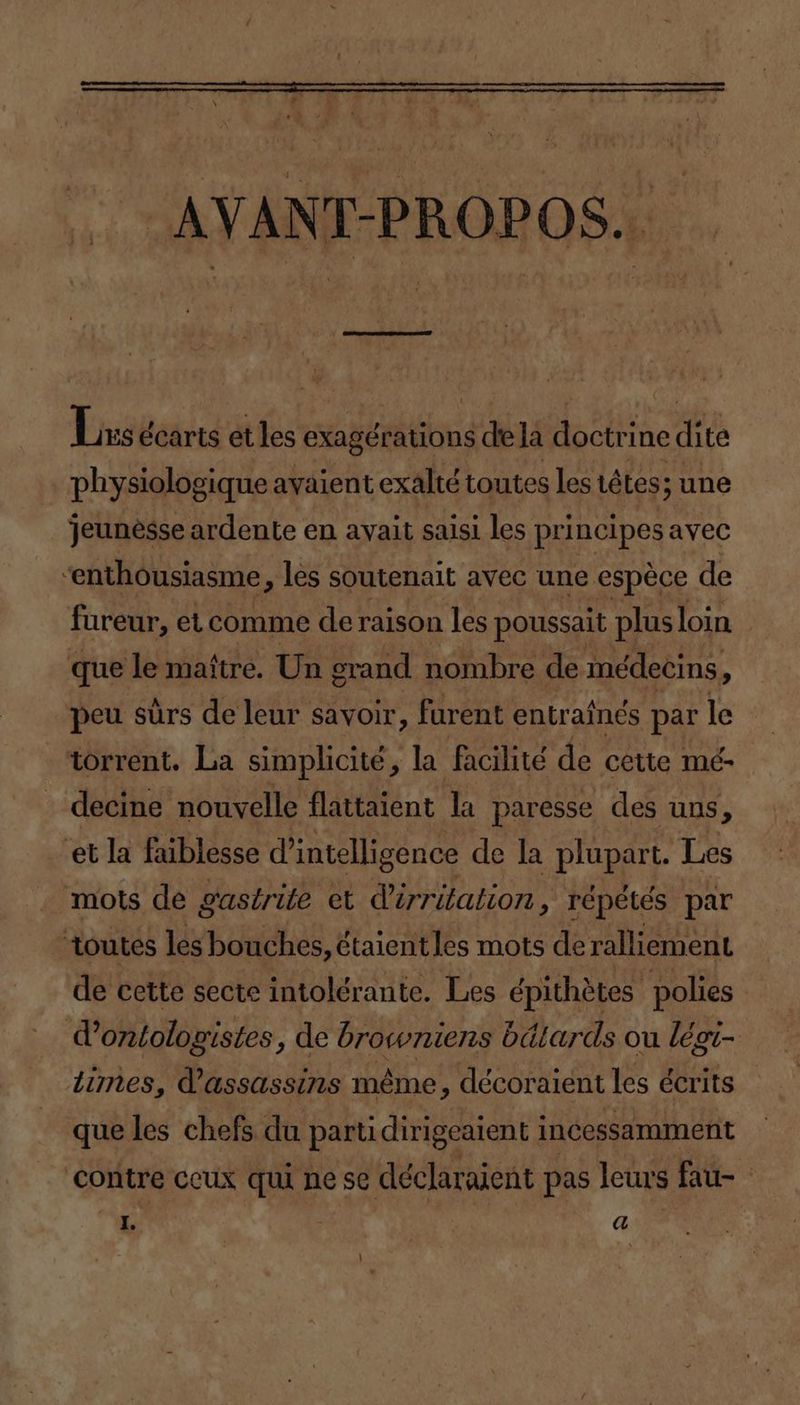 AVANT-PROPOS. Lis écarts et les satiné de la doctri ‘ine dite physiologique avaient exalté toutes Les té Les; une jeunèsse ardente en avait saisi les principes avec “enthousiasme, les soutenait avec une espèce de fureur, et comme de raison les poussait plus loin que le maître. Un grand nombre de médecins. , peu sûrs de leur savoir, furent entraînés par le torrent. La simplicité, la facilité de cette mé- decine nouvelle flattaient la paresse des uns, et la faiblesse d'intelligence de la plupart. Les mots de gastrite et d'érritation, répétés par toutes les bouches, étaient les mots de ralliement de cette secte intolérante. Les épithètes polies d’ontologistes, de browniens bdlards ou légi- iimes, V'assassins même, décoraient les écrits que les chefs du partidirigeaient 1 incessamment contre ceux qui ne se déclaraient pas leurs fau-