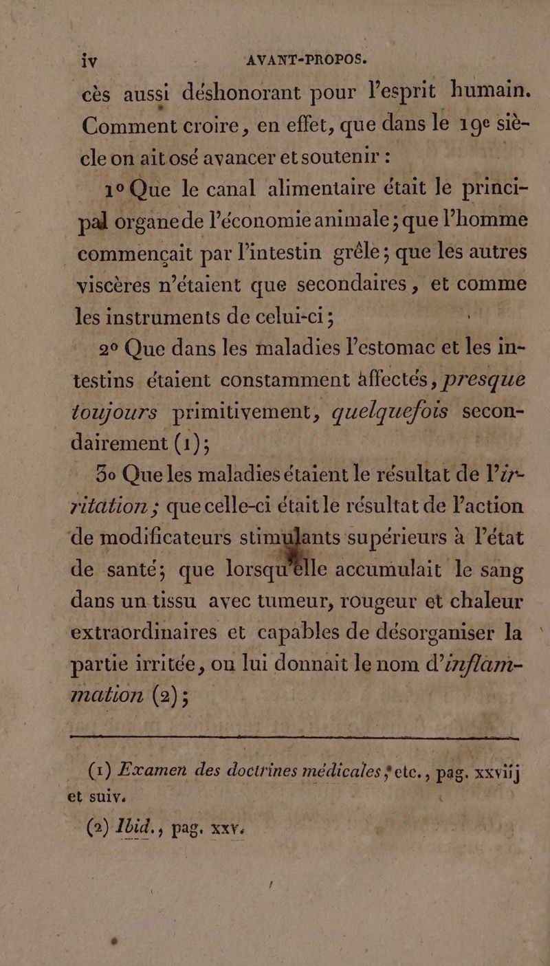cès aussi déshonorant pour l'esprit humain. Comment croire, en effet, que dans le 19e siè- cle on ait osé avancer et soutenir : 1° Que le canal alimentaire était Je princi- pal < organe de l’économie animale ; que l’homme commençait par l'intestin grêle; que les autres viscères n'étaient que secondaires, et comme les instruments de celui-ci; 90 Que dans les maladies l'estomac et les in- testins étaient constamment affectés, presque toujours primitivement, quelquefois secon- dairement (1); | 30 Que les maladies étaient le résultat de l’y- ritation ; que celle-ci était le résultat de Paction de modificateurs stimulants supérieurs à l’état de santé; que lorsqu'elle accumulait le sang dans un tissu avec tumeur, rougeur et chaleur extraordinaires et capables de désorganiser la partie irritée, on lui donnait le nom d’i2flam- mation (2); (1) Examen des DR ines médicales » Petces pig xt ] et suiv. G) Ibid, pag. xxv.