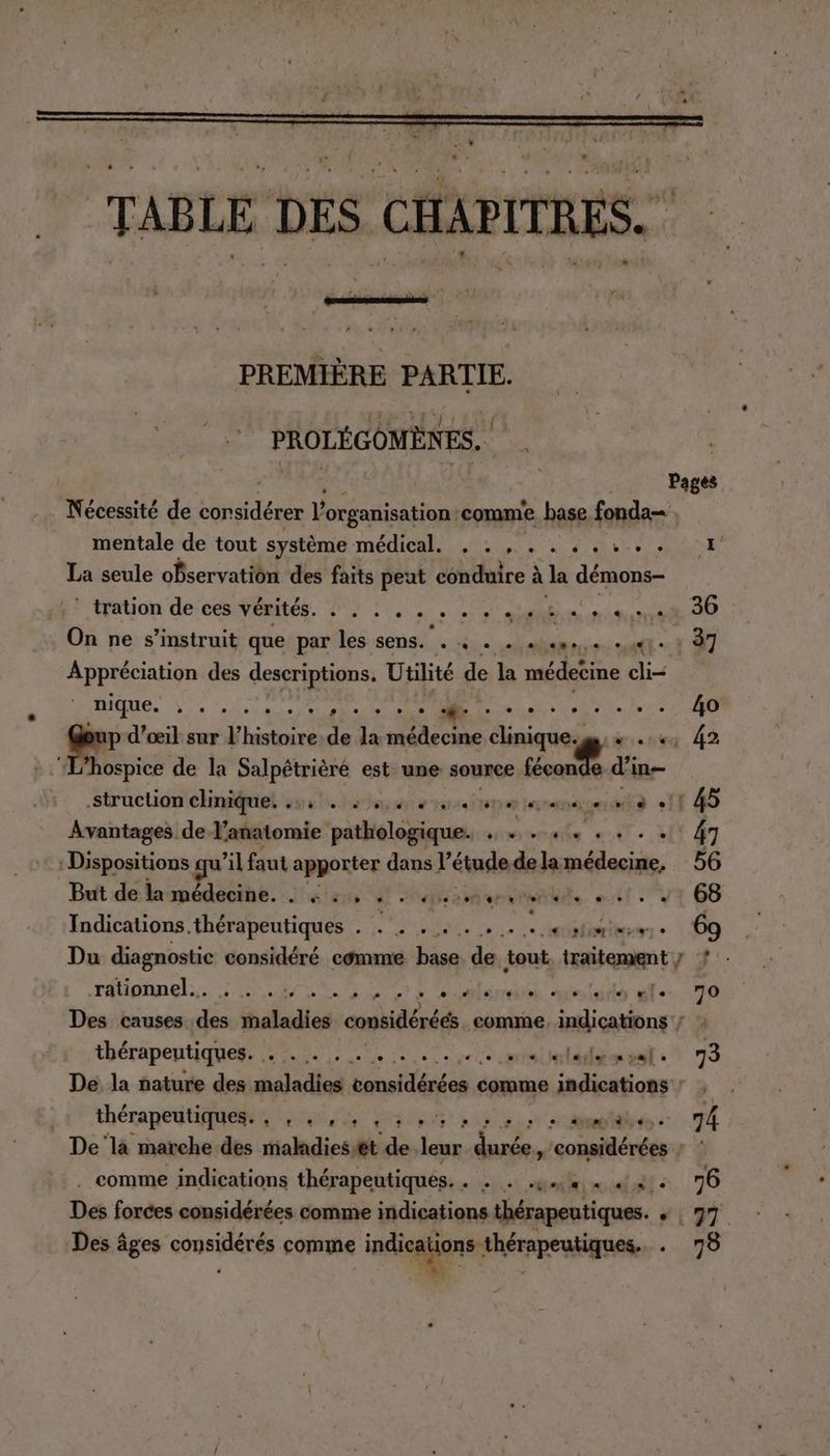 TABLE DES CHAPITRES. PREMIÈRE PARTIE. PROLÉGOMÈNES. | di Nécessité de idée l'organisation: comme base. fonda | mentale de tout système RSS EME OT A NCA Vi PeS La seule observation des faits peut conduire à à la démons- * .tration de’cesVérités. à! .. . sniucaue 36 On ne s’instruit que par les sens. . 4 . . ««s... «4e à 37 Appréciation des descriptions. Utilité de la médecine chi nique. : . ur tetes sue Mrs oér-ece 4o pup d'œil sur l’histoire. de la médecine clinique. gs. « . +; 42 ‘hospice de la Salpétrièré est. une source féconde d'in struction cliniquet suit. etosinearannnemte +11 45 Avantages de l’anatomie pathologique. . + . 4. . . . . 47 | Dispositions qu ’il faut apporter dans l’étudede la médecine, 56 Buit de laupédecine. tré aient et y 68 Indications. thérapeutiques . a EEE NET etre « 9 Du diagnostic considéré comme ji de tout er * rationnel. . . PSE OU PAS 2 dun Dhest Ou Se ir “le 70 Des causes Pr maladies considérées comme, indications ; : thérapeutiques. dla ire e see te pere metal :* 73 De la nature des. maladies nollés es comme indications : , . thérapeutiques. , , . ,. 1 3 93 RP 74 De là marche des tiahdiesht: de leur S41 considérées ; : . comme indications thérapeutiqués. tu allo et + 70 Des forces considérées comme indications thérapeutiques. + | 97 Des âges considérés comme indications thérapeutiques. 00 : :. :