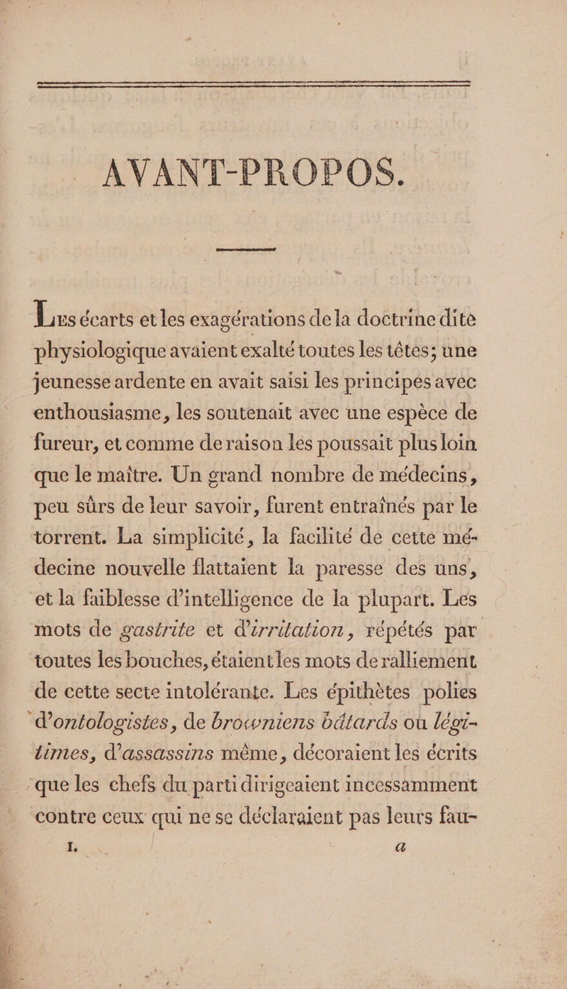 : AVANT-PROPOS. Lus écarts et les exagérations de la doctrine dite physiologique avaient exalté toutes les têtes; une jeunesse ardente en avait saisi les principes avec enthousiasme, les soutenait avec une espèce de fureur, et comme de raison les poussait plus loin que le maïître. Un grand nombre de médecins, peu sûrs de leur savoir, furent entraînés par le torrent. La simplicité, la facilité de cette mé- decine nouvelle flattaient la paresse des uns, et la faiblesse d'intelligence de la plupart. Les mots de gastrite et d'érritation, répétés par toutes les bouches, étaientles mots deralliement de cette secte intolérante. Les épithètes polies d’ontologistes, de browniens bätards où légt- Limes, d'assassins même, décoraient les écrits que les chefs du parti dirigeaient incessamment contre ceux qui ne se déclaraient pas leurs fau- : COS / | (44