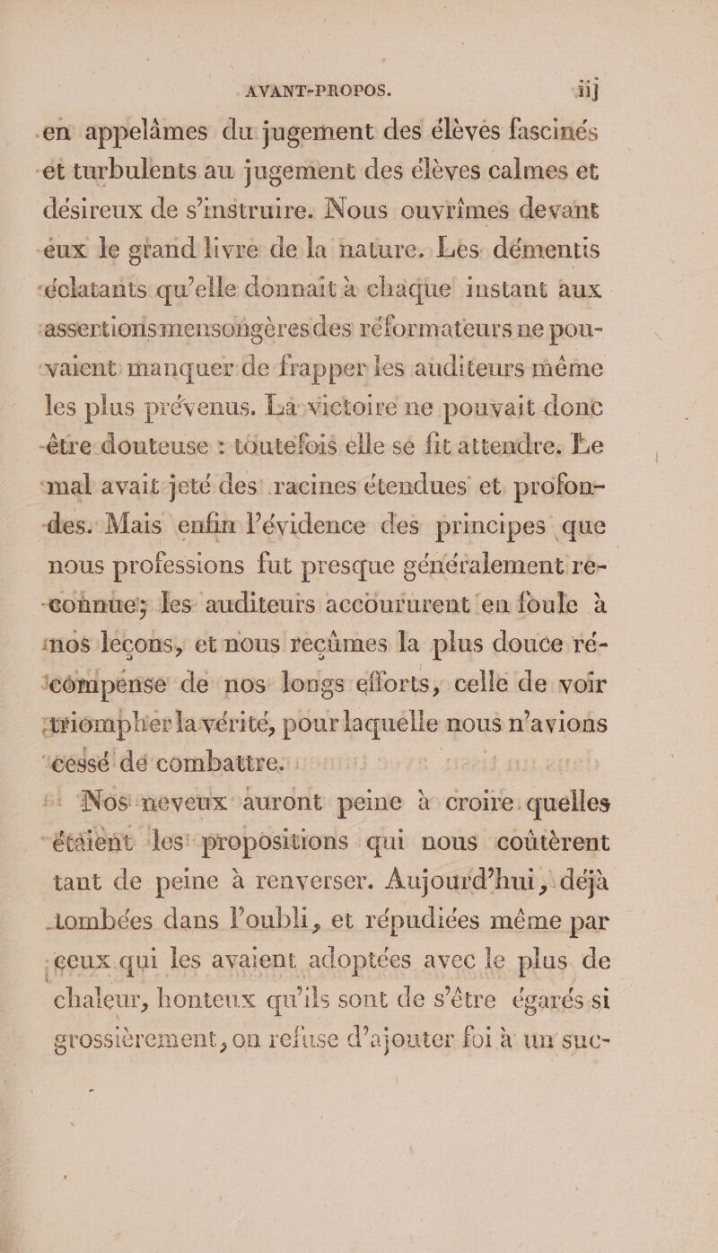 en appelimes du jugement des élèves fascinés ét turbulents au jugement des élèves calmes et désireux de s’'instruire. Nous ouvrimes devant eux le gtand livre de la nature. Les démentis ‘éclatants qu’elle donnait à chaque instant aux ‘assertionismensogèresdes réformateurs ne pou- vaient: manquer de frapper les auditeurs même les plus prévenus. La: victoire ne pouvait donc être douteuse : toutefois elle sé fit attendre. Ee ‘mal avait jeté des: racines étendues et. profon- des. Mais enfin l'évidence des principes que nous professions fut presque généralement re- | connue; les auditeurs accoururent en foule à mos lecons, et nous recûmes la plus douce ré- compense de nos longs efforts, celle de voir meipraphes lavérité, pour laquélle nous n'avions ‘cessé dé combattre. | Nos neveux auront peine à croire quelles “étaient les’ propositions qui nous coûtèrent tant de peine à renverser. Aujourd’hui, déjà ombées dans l’oubli, et répudiées même par .çeux qui les avaient adoptées avec le plus de chaleur, honteux qu'ils sont de s'être égarés si grossièrement, on refuse d'ajouter foi à un suc- -