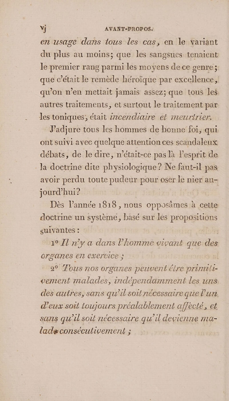 en usage dans tous les cas, en le variant du plus au moins; que les sangsues tenaient le premier rang parmi les moyens dece genre ; que c'était le remède héroïque par excellence, qu’on n’en mettait jamais assez; que tous les. autres traitements, et surtout le traitement par Îles toniques; était 2ncendiaire et meurtrier. J’adjure tous les hommes de bonne foi, qui ont suivi avec quelque attention ces scandaleux débats, de le dire, n’était-ce pas là l’esprit de la doctrine dite physiologique ? Ne faut-il pas avoir perdu toute pudeur pour oser le nier au- jourd’hui? Dès l’année 1818 , nous opposämes à cette doctrine un système, basé sur lès propositions suivantes : oi “a07l n’y a dans l’homme vivant que des organes en exertice ; 2° fous nos organes peuvent être primilt- vement malades, indépendamment les uns des autres, sans qu'il soit nécessaire que l'un, d'eux soit toujours préalablement affecté, et sans qu’il soit nécessaire qu’il devienne ma- ladgconsécutivement ;
