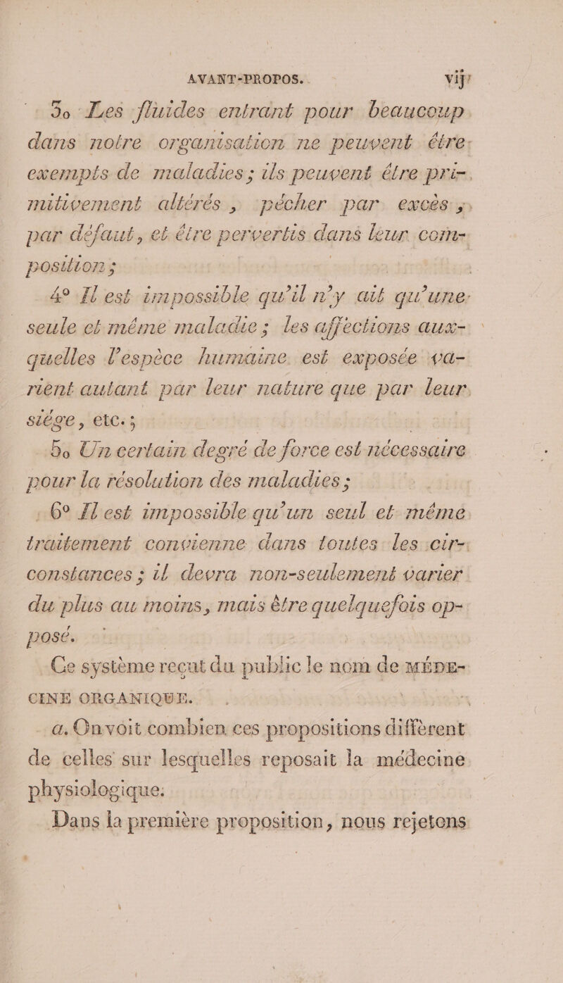 dans notre organisation ne peuvent étre: par défaut, el étre pervertis dans leur Cort. posuion ; seule et même maladie ; les affections aux- quelles l'espèce humaine. est exposée va- rent autant par leur nafure que par deux siège, EtC:; | | 5 Un For degré de nie est nécessaire pour la résolution des maladies ; : 6° {Test impossible qu'un seul et méme traitement convienne Guns lorutes Les :cir-: constances : il devra non-seulement varier du plus au moins, mais être péter Op- posé. Ce système recut du public le nom de MÉDE- CINE ORGANIQUE. a. Guvoit combien ces propositions diffèrent de celles sur lesquelles reposait la médecime physiologique. | Dans la première proposition, nous rejetens