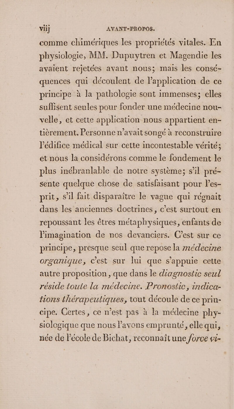 comme chimériques les propriétés vitales. En physiologie, MM. Dupuytren et Magendie les avaient rejetées avant nous; mais les consé- quences qui découlent de application de ce principe à la pathologie sont immenses; elles suflisent seules pour fonder une médecine nou- velle, et cette application nous appartient en- uèrement. Personne n’avait songé à reconstruire lPédifice médical sur cette incontestable vérité; ét nous la considérons comme le fondement le plus inébranlable de notre système; s’il pré- sente quelque chose de satisfaisant pour l’es- prit, s'il fait disparaitre le vague qui régnait dans les anciennes doctrines, c’est surtout en repoussant les êtres métaphysiques, enfants de limagination de nos devanciers. C’est sur ce principe, presque seul que repose la z1édecine organique, c’est sur lui que s'appuie cette autre proposition, que dans le diagnostic seul réside toute la médecine. Pronostic, indica- tions thérapeutiques, tout découle de ce prin- cipe. Gertes, ce n’est pas à la médecine phy- _siologique que nous l'avons emprunté, elle qui, née de l’école de Bichat, reconnaît une force vi-