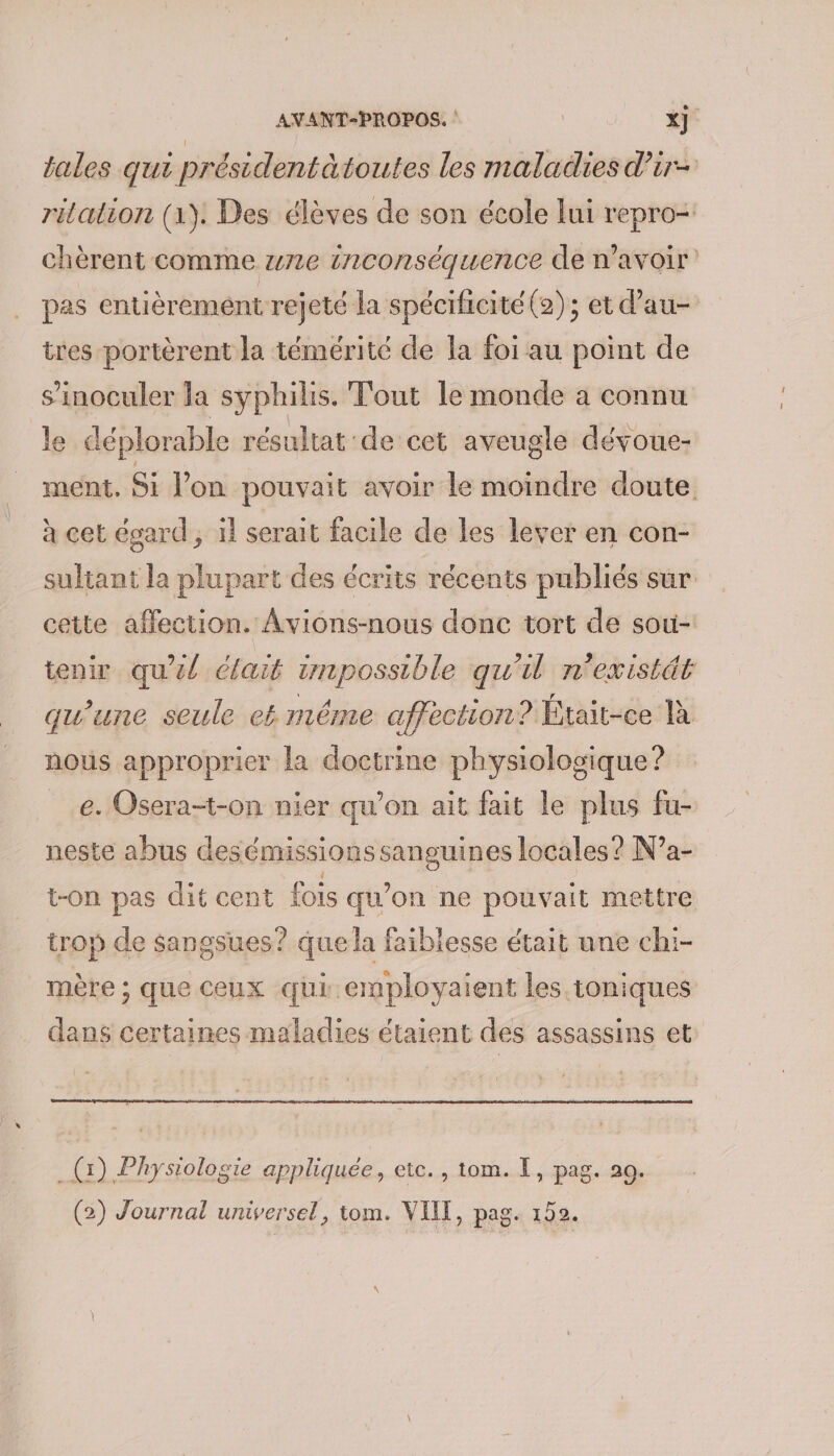 \ tales qui présidentàtoutes les maladies d’ir- rilation (1). Des élèves de son école lui repro-. chèrent comme we inconséquence de n'avoir pas entièrement rejeté la spécificité (2) ; et d’au- tres portèrent la témérité de la foi au point de s’inoculer la syphilis. Tout le monde a connu le déplorable résultat de cet aveugle dévoue- ment, Si l’on pouvait avoir le moindre doute à cet égard ; 1 serait facile de les lever en con- sultant la plupart des écrits récents publiés sur cette affection. Avions-nous donc tort de sou- tenir qu'él élait wnpossible qu'il n'existät qu'une seule ek méme affection? Était-ce là nous approprier la doctrine physiologique ? __e. Oserat-on nier qu’on ait fait le plus fu- neste abus desémissions sanguines locales ? N’a- t-on pas dit cent fois qu'on ne pouvait mettre trop de sangsues? que la faiblesse était une chi- mère ; que ceux qui employaient les toniques dans certaines maladies étaient des assassins et _ (x) Physiologie appliquée, etc. , tom. I, pag. 20. (2) Journal universel, tom. VIT, pag. 152.