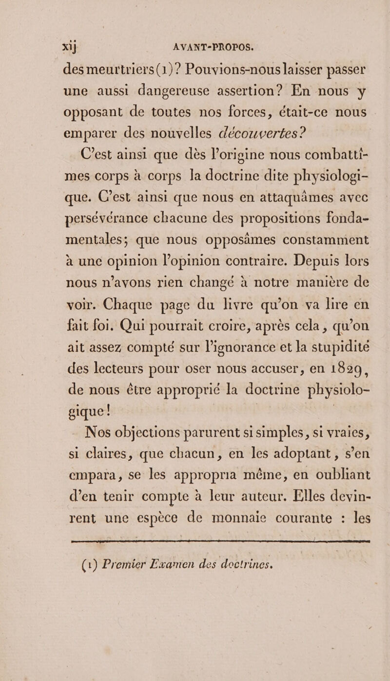 des meurtriers(1)? Pouvions-nous laisser passer une aussi dangereuse assertion? En nous y opposant de toutes nos forces, était-ce nous emparer des nouvelles découvertes? C’est ainsi que dès l’origine nous combatti- mes corps à corps la doctrine dite physiologi- que. C’est ainsi que nous en attaquâmes avec persévérance chacune des propositions fonda- mentales; que nous opposimes constamment à une opinion l'opinion contraire. Depuis lors nous n'avons rien changé à notre manière de voir. Chaque page du livre qu’on va lire en fait foi. Qui pourrait croire, après cela, qu’on ait assez compté sur l'ignorance et la stupidite des lecteurs pour oser nous accuser, en 1829, de nous être approprié la doctrine physiolo- gique! | Nos objections parurent si simples, si vraies, si claires, que chacun, en les adoptant, s’en empara, se les appropria même, en oubliant d’en tenir compte à leur auteur. Elles devin- rent une espèce de monnaie courante : les (1) Premier Examen des doctrines.