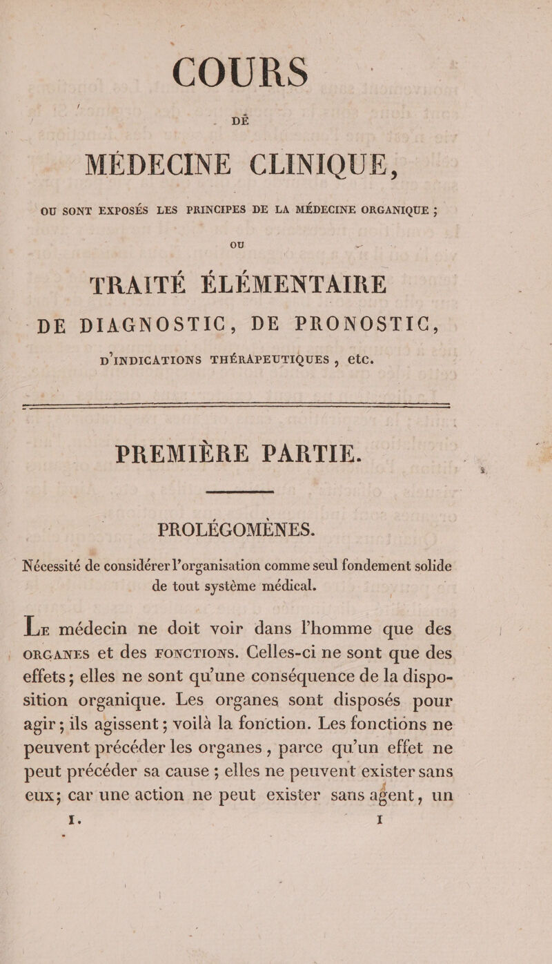 COURS DÉ MÉDECINE CLINIQUE, OU SONT EXPOSÉS LES PRINCIPES DE LA MÉDECINE ORGANIQUE ; OU TRAITÉ ÉLÉMENTAIRE DE DIAGNOSTIC, DE PRONOSTIC, D'INDICATIONS THÉRAPEUTIQUES , etc. PREMIÈRE PARTIE. PROLÉGOMEÈNES. Nébéssité de considérer l’organisation comme seul fondement solide de tout système médical. Lr médecin ne doit voir dans l’homme que des . oRGANES et des Focrions. Celles-ci ne sont que des effets ; elles ne sont qu'une conséquence de la dispo- sition organique. Les organes sont disposés pour agir ; ils agissent ; voilà la fonction. Les fonctions ne peuvent précéder les organes , parce qu'un effet ne peut précéder sa cause ; elles ne peuvent exister sans eux; Car une action ne peut exister sans agent, un