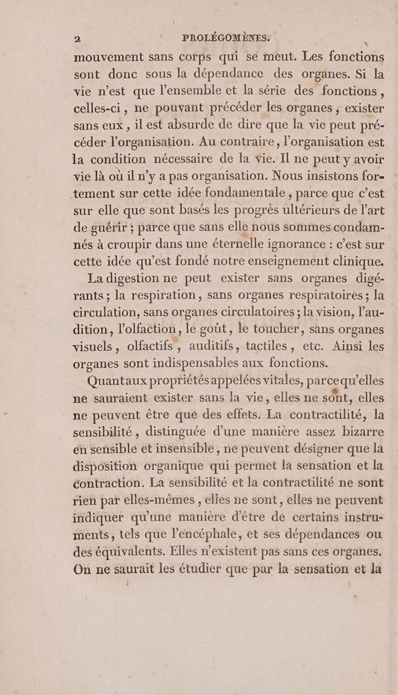 _ mouvement sans corps qui se meut. Les fonctions sont donc sous la dépendance des organes. Si la vie n’est que l’ensemble et la série des fonctions, celles-ci, ne pouvant précéder les organes , exister sans eux , il est absurde de dire que la vie peut pré- céder l'organisation. Au contraire, l’organisation est la condition nécessaire de la vie. Il ne peut y avoir vie lioüiln y a pas organisation. Nous insistons for= tement sur cette idée fondamentale , parce que c’est sur elle que sont basés les progres ultérieurs de l'art de guérir ; parce que sans elle nous sommes condam- nés à croupir dans une éternelle : ignorance : c’est sur cette idée qu’est fondé notre enseignement clinique. La digestion ne peut exister sans organes digé- rants ; la respiration, sans organes respiratoires ; la circulation, sans organes circulatoires ; la vision, l’au- dition, l’olfaction, le gout, le toucher, sans organes visuels, olfactifs , auditifs, tactiles, etc. Ainsi les organes sont indispensables aux fonctions. Quantaux propriétés appelées vitales, paréequ ‘elles né sauraient exister sans la vie, elles ne sont, elles ne peuvent être que des effets. Le nie Die la sensibilité, distinguée d'une manière assez bizarre en sensible et insensible, ne peuvent désigner que la disposition organique qui permet la sensation et la contraction. La sensibilité et la contractilité ne sont rien par elles-mêmes , elles ne sont, elles ne peuvent indiquer qu'une manière d'être de certains instru- ments, tels que l’encéphale, et ses dépendances ou des équivalents. Elles n'existent pas sans ces organes, On ne saurait les étudier que par la sensation et la