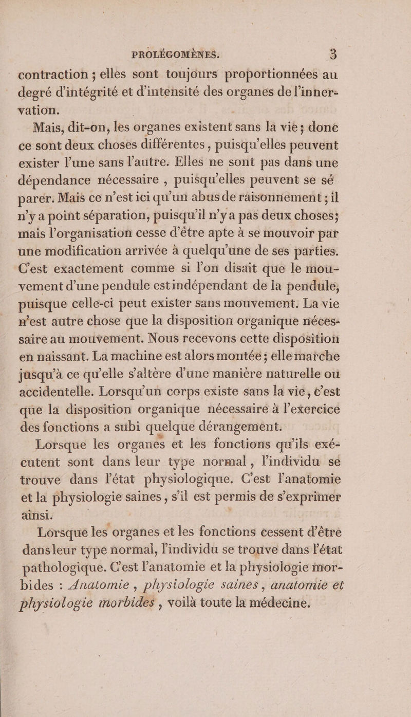 contraction ; elles sont toujours proportionnées au degré d’intégrité et d'intensité des organes de l’inner- vation. Mais, dit-on, les organes existent sans Ja vie; done ce sont deux choses différentes, puisqu'elles peuvent exister l’une sans l’autre. Elles ne sont pas dans une dépendance nécessaire , puisqu'elles peuvent se sé parer. Mais ce n’est ici qu'un abus de raisonnement ; il n’y a point séparation, puisqu'il n’y a pas deux choses; mais l’organisation cesse d’être apte à se mouvoir par une modification arrivée à quelqu'une de ses parties. C'est exactement comme si l’on disait que le mou- vement d’une pendule estindépendant de la pendule, puisque celle-ci peut exister sans mouvement. La vie west autre chose que la disposition organique néces- saire au mouvement. Nous recevons cette disposition en naissant. La machine est alors montée ; ellemarche jasqu’à ce qu’elle s'altère d’une manière naturelle ou accidentelle. Lorsqu'un corps existe sans la vie, t’est que la disposition organique nécessaire à l'exercice des fonctions a subi quelque dérangement. Lorsque les organes et les fonctions qu’ils exé- cutent sont dans leur type normal, l'individu se trouve dans l'état physiologique. C'est l'anatomie et la physiologie saines , s'il est permis de s'exprimer ainsi. Lorsque les organes et les fonctions cessent d'être dans leur type normal, l'individu se trouve dans Pétat pathologique. C’est l'anatomie et la physiologie mor- bides : Anatomie , physiologie saines, anatomie et physiologie morbides , voilà toute la médecine.