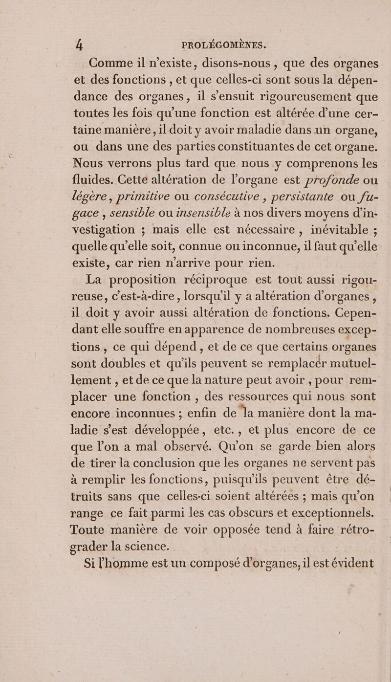 Comme il n'existe, disons-nous , que des organes et des fonctions , et que celles-ci sont sous la dépen- dance des organes, il s'ensuit rigoureusement que toutes les fois qu'une fonction est altérée d’une cer- taine manière, il doit y avoir maladie dans un organe, ou dans une des parties constituantes de cet organe. Nous verrons plus tard que nous y comprenons les fluides. Cette altération de l'organe est profonde ou légère, primitive ou consécutive , persistante ou fu- gace , sensible ou insensible à nos divers moyens d’in- vestigation ; mais elle est nécessaire , inévitable ; quelle qu’elle soit, connue ou inconnue, il faut qu’elle existe, car rien n'arrive pour rien. La proposition réciproque est tout aussi rigou- reuse, Cest-à-dire , lorsqu'il y a altération d'organes, il doit y avoir aussi altération de fonctions. Cepen- dant elle souffre en apparence de nombreuses excep- tions , ce qui dépend, et de ce que certains organes sont doubles et qu'ils peuvent se remplacer mutuel- lement , et de ce que la nature peut avoir , pour rem- placer une fonction , des ressources qui nous sont encore inconnues ; enfin de la manière dont la ma- ladie s’est développée, etc., et plus encore de ce que l’on a mal observé. Qu'on se garde bien alors de tirer la conclusion que les organes ne servent pas à remplir les fonctions, puisqu'ils peuvent être dé- truits sans que celles-ci soient altérées ; mais qu’on range ce fait parmi les cas obscurs et exceptionnels. Toute manière de voir opposée tend à faire rétro- grader la science. Si l'homme est un composé d'organes, il est évident