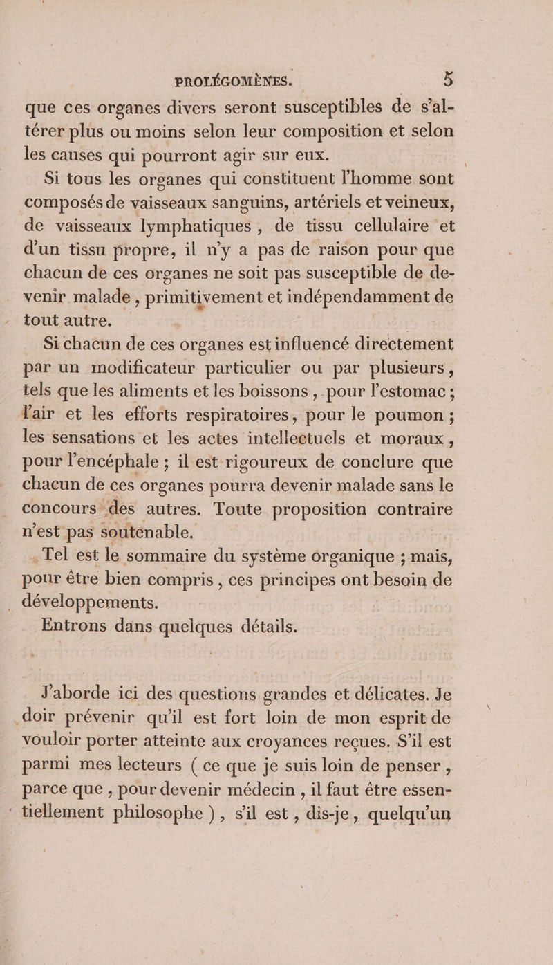 que ces organes divers seront susceptibles de s’al- térer plus ou moins selon leur composition et selon les causes qui pourront agir sur eux. Si tous les organes qui constituent l'homme sont composés de vaisseaux sanguins, artériels et veineux, de vaisseaux lymphatiques , de tissu cellulaire et d'un tissu propre, il n’y a pas de raison pour que chacun de ces organes ne soit pas susceptible de de- venir malade , primitivement et indépendamment de tout autre. OST Si chacun de ces organes est influencé directement par un modificateur particulier ou par plusieurs, tels que les aliments et les boissons , pour l'estomac ; l'air et les efforts respiratoires, pour le poumon ; les sensations et les actes intellectuels et moraux, pour l’encéphale ; il est rigoureux de conclure que chacun de ces organes pourra devenir malade sans le concours des autres. Toute proposition contraire n'est pas soutenable. | . Tel est le sommaire du système organique ; mais, pour être bien compris , ces principes ont besoin de . développements. Entrons dans quelques détails. J'aborde ici des questions grandes et délicates. Je doir prévenir qu’il est fort loin de mon esprit de vouloir porter atteinte aux croyances reçues. S'il est parmi mes lecteurs ( ce que je suis loin de penser, parce que , pour devenir médecin , il faut être essen- ‘ tiellement philosophe ), sil est, dis-je, quelqu'un