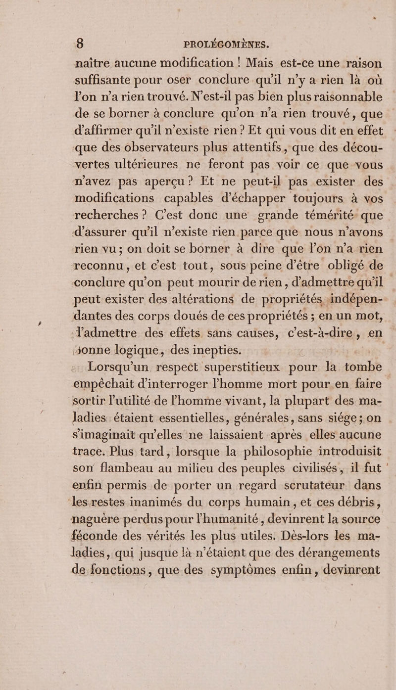 naître aucune modification ! Mais est-ce une raison suffisante pour oser conclure qu'il n’y a rien là où l’on n’a rien trouvé. N’est-il pas bien plus raisonnable de se borner à conclure qu’on n’a rien trouvé, que d'affirmer qu'il n'existe rien ? Et qui vous dit en effet que des observateurs plus attentifs, que des décou- vertes ultérieures ne feront pas voir ce que vous n'avez pas aperçu? Et ne peut-il pas exister des modifications capables d'échapper toujours à vos recherches ? Cest donc une grande témérité- que d'assurer qu'il n’existe rien parce que nous n’avons rien vu ; on doit se borner à dire que l’on n’a rien reconnu, et c’est tout, sous peine d’être obligé de peut exister des altérations de propriétés indépen- d'admettre des effets sans causes, c’est-à-dire, en sonne logique, des inepties. Lorsqu'un respect superstitieux pour la tombe empêchait d'interroger l’homme mort pour.en faire sortir l'utilité de l'homme vivant, la plupart des ma- Jladies étaient essentielles, générales, sans siége ; on simaginait qu'elles ne laissaient après elles aucune trace. Plus tard , lorsque la philosophie introduisit son flambeau au milieu des peuples civilisés, il fut enfin permis de porter un regard scrutateur dans ‘lesrestes inanimés du corps humain , et ces débris, naguere perdus pour l'humanité, devinrent la source féconde des vérités les plus utiles. Dès-lors les ma- ladies, qui jusque là n'étaient que des dérangements de fonctions, que des symptômes enfin, devinrent -