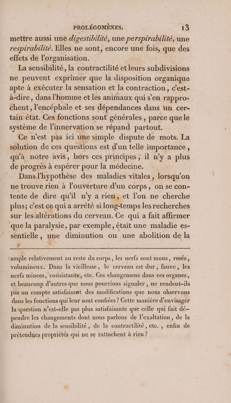mettre aussi une dgestibilité, une perspirabilité, une respirabilité. Elles ne sont, encore une fois, que des effets de l’organisation. La sensibilité, la contractilité et leurs subdivisions ne peuvent exprimer que la disposition organique apte à exécuter la sensation et la contraction, c’est- à-dire, dans l'homme et les animaux qui s’en rappro- Ehént, l’encéphale et ses dépendances dans un cer- tain état. Ces fonctions sont générales , parce que le système de l’innervation se répand partout. Ce n'est pas ici une simple dispute de mots. La solution de ces questions est d’un telle importance, qu'à notre avis, hors ces principes, il n’y a plus de progrès à espérer pour la médecine. Dansl’hypothèse des maladies vitales, lorsqu’on ne trouve rien à l'ouverture d’un corps, on se con- tente de dire qu'il n’y a rien, et l’on ne cherche plus; c'est ce qui a arrêté si long-temps les recherches sur les altérations du cerveau. Ce qui a fait affirmer que la paralysie, par exemple, était une maladie es- sentielle, une diminution ou une abolition de la Ÿ ample relativement au reste du corps, les nerfs sont mous, rosés, volumineux. Dans la vieillesse, le cerveau est dur, fauve, les nerfs minces, consistants, etc. Ces changemens dans ces organes, et beaucoup d’autres que nous pourrions signaler , ne rendent-ils pas un compte satisfaisant des modifications que nous ohservons dans les fonctions qui leur sont confiées ? Cette manière d’envisager la question n’est-elle pas plus satisfaisante que celle qui fait dé— pendre les changements dont nous parlons de l’exaltation, de la diminution de la sensibilité, de la contractilité , etc. , cf de prétendues propriétés qui ne se rattachent à —