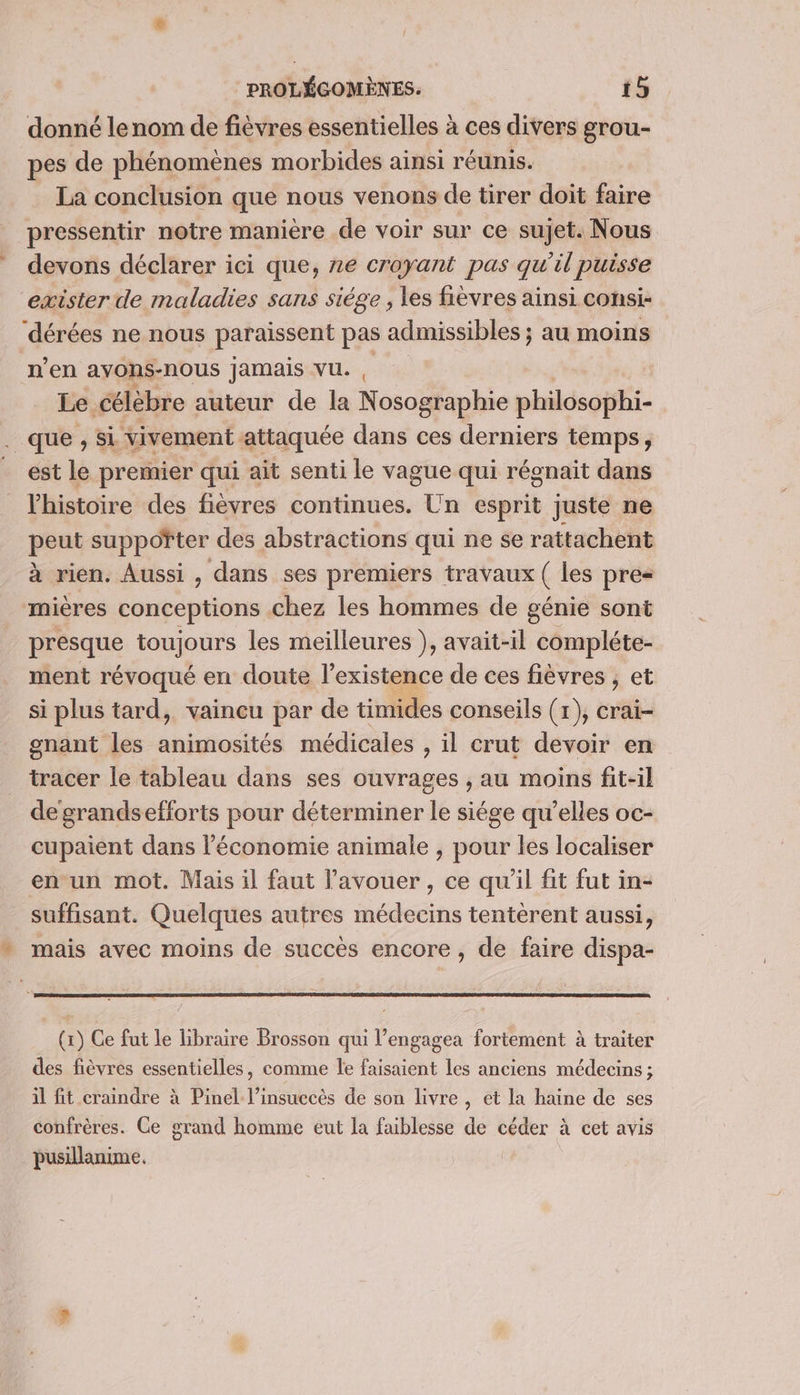 donné lenom de fièvres essentielles à ces divers grou- pes de phénomènes morbides ainsi réunis. La conclusion que nous venons de tirer doit faire pressentir notre maniere de voir sur ce sujet. Nous devons déclarer ici que, ne croyant pas qu’il puisse exister de maladies sans siége , les fièvres ainsi consi- dérées ne nous paraissent pas admissibles ; au moins n’en ayons-nous Jamais VU. , Le. célèbre auteur de la Nosographie philosophi- . que , si vivement attaquée dans ces derniers temps, est le premier qui ait senti le vague qui régnait dans l'histoire des fièvres continues. Un esprit juste ne peut suppofter des abstractions qui ne se rattachent à rien. Aussi , dans ses premiers travaux ( les pre= mières conceptions chez les hommes de génie sont présque toujours les meilleures }, avait-il compléte- ment révoqué en doute l'existence de ces fièvres , et si plus tard, vaincu par de timides conseils (1), crai- gnant les animosités médicales , il crut devoir en tracer le tableau dans ses ouvrages , au moins fit-il de grandsefforts pour déterminer le siége qu’elles oc- cupaient dans l’économie animale , pour les localiser en un mot. Mais il faut l’avouer , ce qu'il fit fut in- suffisant. Quelques autres médecins tentèrent aussi, mais avec moins de succès encore, de faire dispa- (x) Ce fut le libraire Brosson qui l’engagea fortement à traiter des fièvres essentielles, comme le faisaient les anciens médecins ; il fit craindre à Pinel l’insuccès de son livre , et la haine de ses confrères. Ce grand homme eut la faiblesse de céder à cet avis pusillanime.